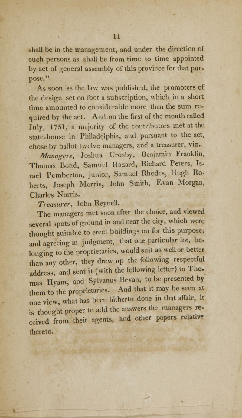 shall be in the management, and under the direction of such persons as shall be from time to time appointed by act of general assembly of this province for that pur- pose. As soon as the law was published, the promoters of the design set on foot a subscription, which in a short time amounted to considerable more than the sum re- quired by the act. And on the first of the month called July, 1751, a majority of the contributors met at the state-house in Philadelphia, and pursuant to the act, chose- by ballot twelve managers, and a treasurer, viz. Managers, Joshua Crosby, Benjamin Franklin, Thomas Bond, Samuel Hazard, Richard Peters, Is- rael Pemberton, junior, Samuel Rhodes, Hugh Ro- berts, Joseph Morris, John Smith, Evan Morgan, Charles Norris. Treasurer, John Reynell. The managers met soon after the choice, and viewed several spots of ground in and near the city, which were thought suitable to erect buildings on for this purpose; and agreeing in judgment, that one particular lot, be- longing to the proprietaries, would suit as well or better than any other, they drew up the following respectful address, and sent it (with the following letter) to Tho- mas Hyam, and Sylvanus Bevan, to be presented by them to the proprietaries. And that it may be seen at one view what has been hitherto done in that affair, it is thought proper to add the answers the managers re- ceived from their agents, and other papers relative thereto.