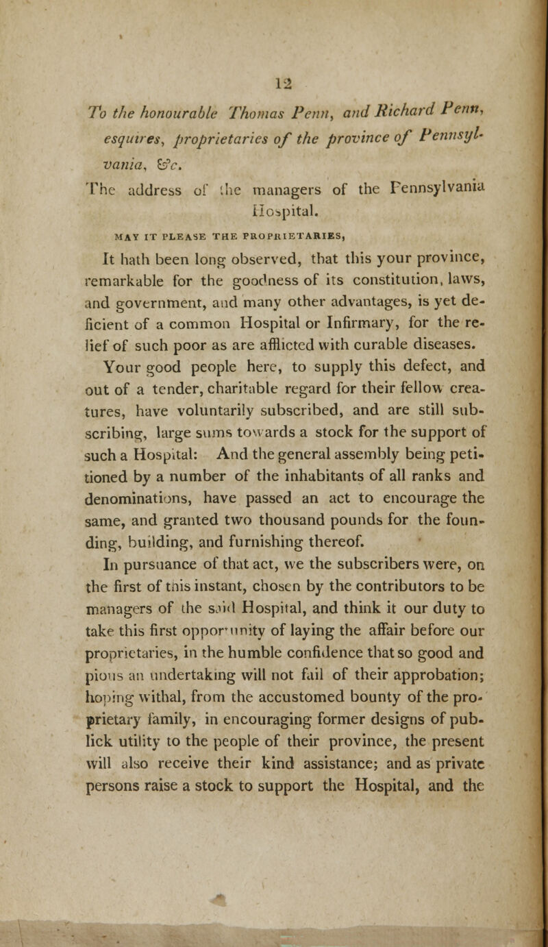 To the honourable Thomas Perm, and Richard Perm, esquires, proprietaries of the province of Pennsyl- vania, &fc. 'The address of the managers of the Pennsylvania Hospital. MAY IT PLEASE THE PROPRIETARIES, It hath been long observed, that this your province, remarkable for the goodness of its constitution, laws, and government, and many other advantages, is yet de- ficient of a common Hospital or Infirmary, for the re- lief of such poor as are afflicted with curable diseases. Your good people here, to supply this defect, and out of a tender, charitable regard for their fellow crea- tures, have voluntarily subscribed, and are still sub- scribing, large sums towards a stock for the support of such a Hospital: And the general assembly being peti- tioned by a number of the inhabitants of all ranks and denominations, have passed an act to encourage the same, and granted two thousand pounds for the foun- ding, building, and furnishing thereof. In pursuance of that act, we the subscribers were, on the first of tnis instant, chosen by the contributors to be managers of the said Hospital, and think it our duty to take this first oppor unity of laying the affair before our proprietaries, in the humble confidence that so good and pious an undertaking will not fail of their approbation; hoping withal, from the accustomed bounty of the pro- prietary family, in encouraging former designs of pub- lick utility to the people of their province, the present will also receive their kind assistance; and as private persons raise a stock to support the Hospital, and the