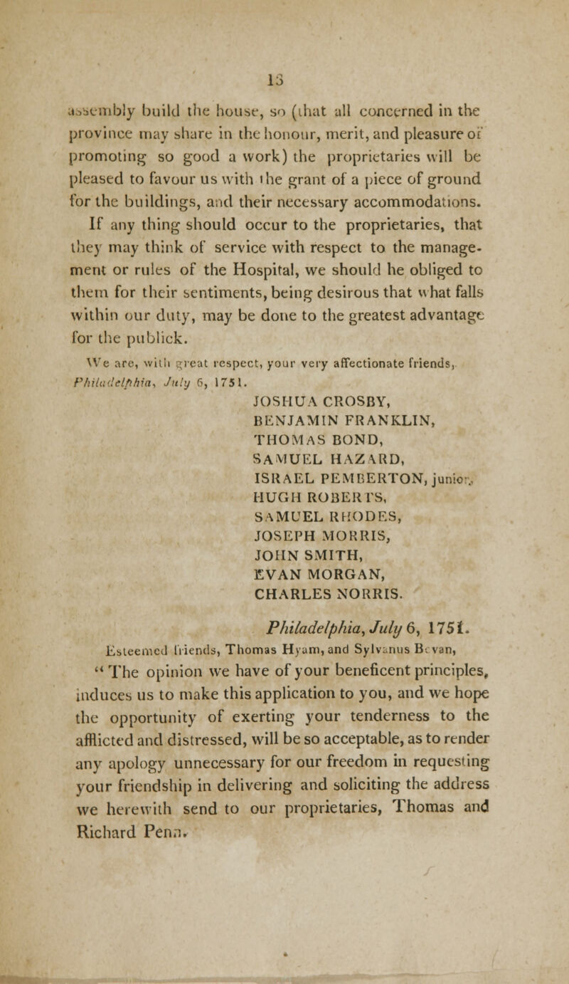 assembly build tlic house, so (that all concerned in the province may share in the honour, merit, and pleasure ot promoting so good a work) the proprietaries will be pleased to favour us with ihe grant of a piece of ground for the buildings, and their necessary accommodations. If any thing should occur to the proprietaries, that they may think of service with respect to the manage- mem or rules of the Hospital, we should he obliged to them for their sentiments, being desirous that what falls within our duty, may be done to the greatest advantage for the publick. We arc-, with great respect, your very affectionate friends, Philadelphia, July 6, 1751. JOSHUA CROSBY, BENJAMIN FRANKLIN, THOMAS BOND, SAMUEL HAZARD, ISRAEL PEMBERTON, junior., HUGH ROBERTS, SAMUEL RHODES, JOSEPH MORRIS, JOHN SMITH, EVAN MORGAN, CHARLES NORRIS. Philadelphia, July 6, 175f- Esteemed friends, Thomas Hyum,and Sylvanus B. van, The opinion we have of your beneficent principles, induces us to make this application to you, and we hope the opportunity of exerting your tenderness to the afflicted and distressed, will be so acceptable, as to render any apology unnecessary for our freedom in requesting your friendship in delivering and soliciting the address we herewith send to our proprietaries, Thomas and Richard Penn.
