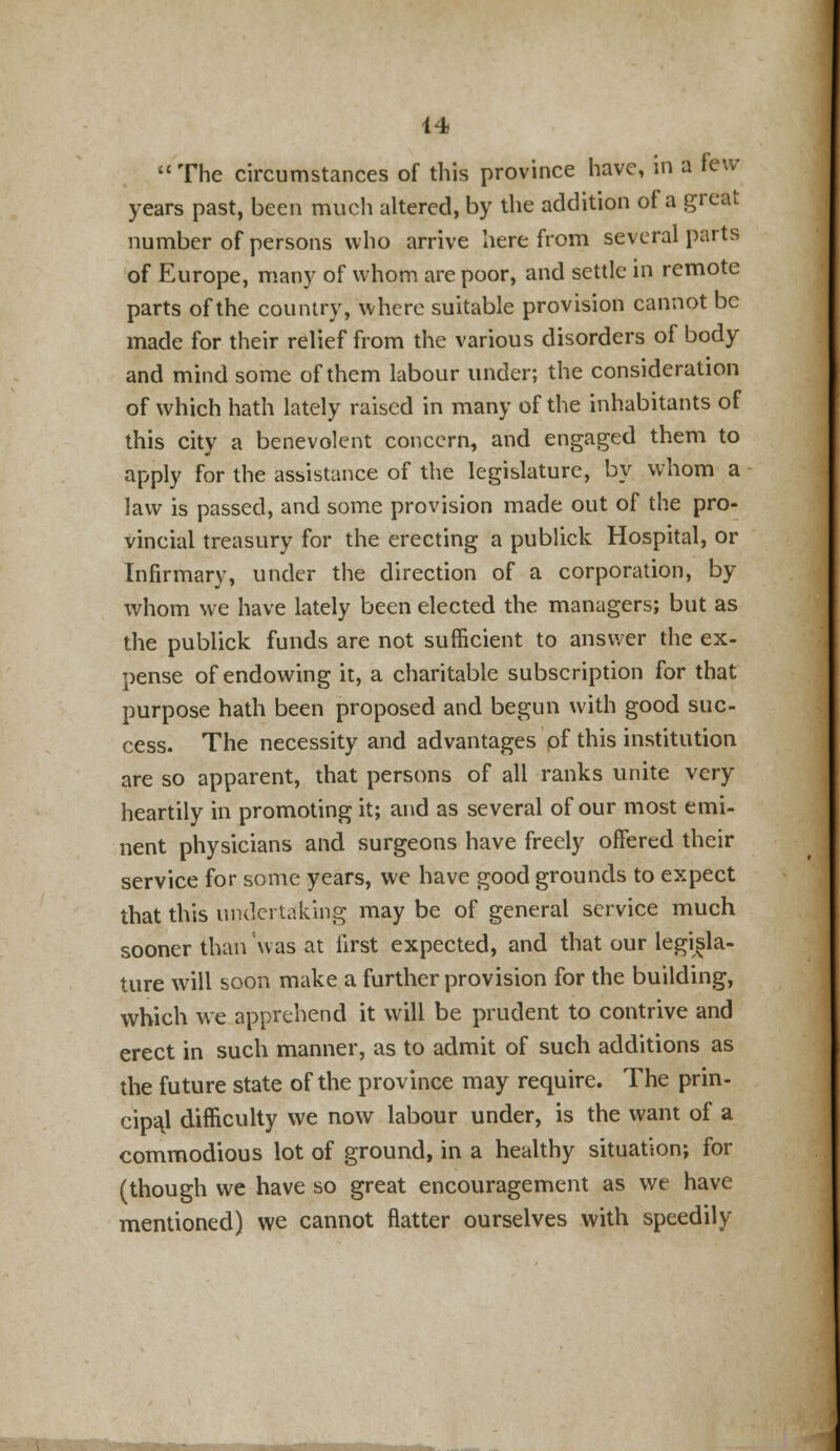The circumstances of this province have, in a few years past, been much altered, by the addition of a great number of persons who arrive herefrom several parts of Europe, many of whom are poor, and settle in remote parts of the country, where suitable provision cannot be made for their relief from the various disorders of body and mind some of them labour under; the consideration of which hath lately raised in many of the inhabitants of this city a benevolent concern, and engaged them to apply for the assistance of the legislature, by whom a law is passed, and some provision made out of the pro- vincial treasury for the erecting a publick Hospital, or Infirmary, under the direction of a corporation, by whom we have lately been elected the managers; but as the publick funds are not sufficient to answer the ex- pense of endowing it, a charitable subscription for that purpose hath been proposed and begun with good suc- cess. The necessity and advantages pf this institution are so apparent, that persons of all ranks unite very heartily in promoting it; and as several of our most emi- nent physicians and surgeons have freely offered their service for some years, we have good grounds to expect that this undertaking may be of general service much sooner than was at first expected, and that our legisla- ture will soon make a further provision for the building, which we apprehend it will be prudent to contrive and erect in such manner, as to admit of such additions as the future state of the province may require. The prin- cipal difficulty we now labour under, is the want of a commodious lot of ground, in a healthy situation; for (though we have so great encouragement as we have mentioned) we cannot flatter ourselves with speedily
