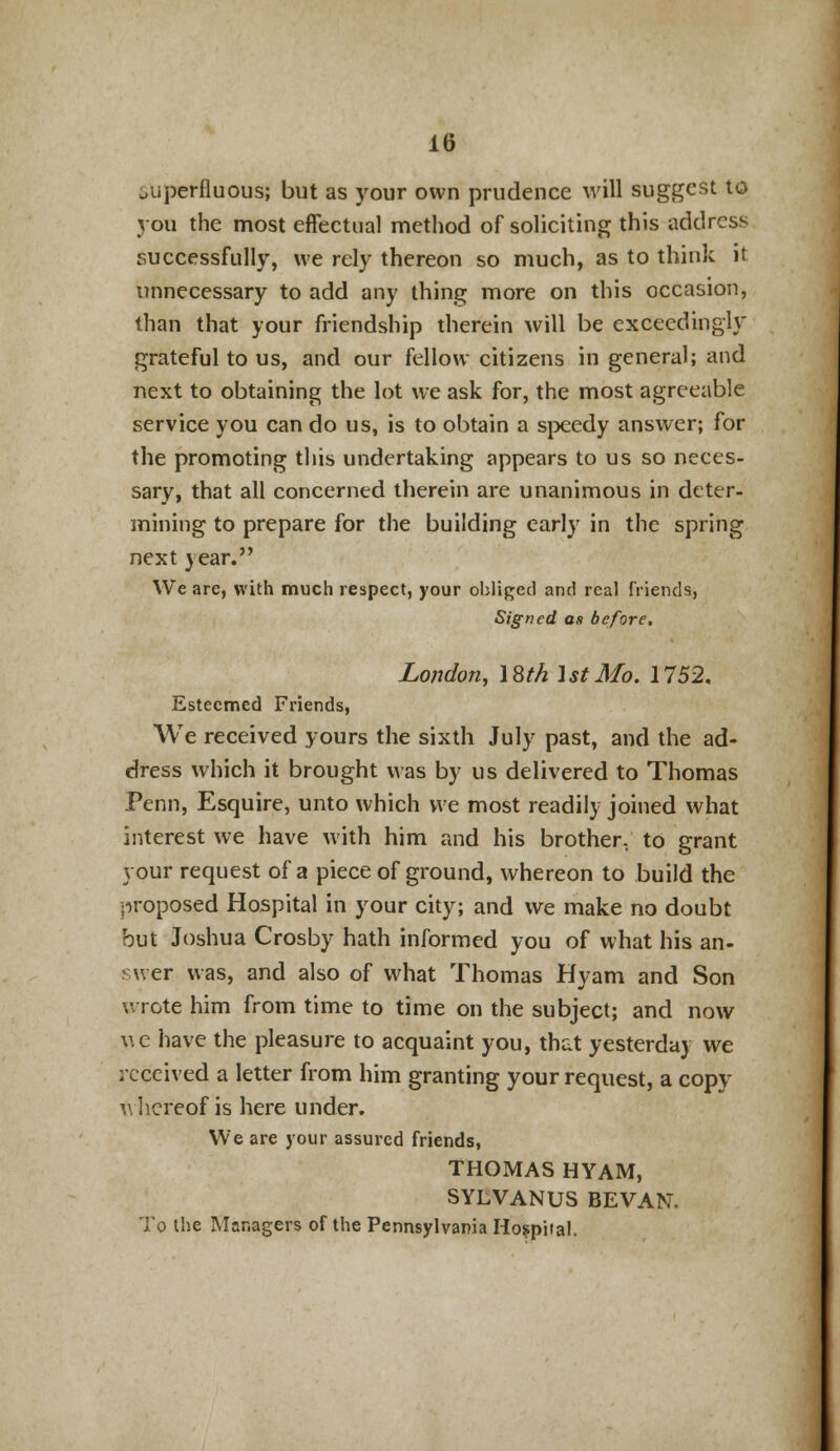 superfluous; but as your own prudence will suggest to you the most effectual method of soliciting this address successfully, we rely thereon so much, as to think it unnecessary to add any thing more on this occasion, than that your friendship therein will be exceedingly grateful to us, and our fellow citizens in general; and next to obtaining the lot we ask for, the most agreeable service you can do us, is to obtain a speedy answer; for the promoting this undertaking appears to us so neces- sary, that all concerned therein are unanimous in deter- mining to prepare for the building early in the spring next year. We are, with much respect, your obliged and real friends, Signed as before. London, 18th 1st Mo. 1752, Esteemed Friends, We received yours the sixth July past, and the ad- dress which it brought was by us delivered to Thomas Penn, Esquire, unto which we most readily joined what interest we have with him and his brother, to grant your request of a piece of ground, whereon to build the proposed Hospital in your city; and we make no doubt but Joshua Crosby hath informed you of what his an- swer was, and also of what Thomas Hyam and Son wrote him from time to time on the subject; and now we have the pleasure to acquaint you, that yesterday we received a letter from him granting your request, a copy thereof is here under. We are your assured friends, THOMAS HYAM, SYLVANUS BEVAN. To the Managers of the Pennsylvania Hospital.