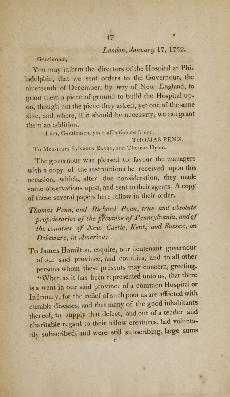 London, January 17, 1752. Gentlemen, You may inform the directors of the Hospital at Phi- ladelph'ui, that we sent orders to the Governour, the nineteenth of December, by way of New England, to grant them a piece of ground to build the Hospital up- on, though not the piece they asked, yet one of the same size, and where, if it should be necessary, we can grant them an addition. I I'm, Gentlemen, your afT-ction;>te friend, THOMAS PENN. To Messieurs Sylvanus Bcvan, and Thomas llyam. The governour was pleased to favour the managers with a copy of the instructions he received upon this occasion, which, after due consideration, they made some observations upon, and sent to their agents. A copy of these several papers here follow in their order. Thomas Penn, and Richard Penn, true and absolute proprietaries oftheprevmee of Pennsylvania, and of the counties of New Castle, Kent, and Sussex, on Delaware, in America; To James Hamilton, esquire, our lieutenant governour of our said province, and counties, and to all other persons whom these presents may concern, greeting. Whereas it has been represented unto us, that there is a want in our said province of a common Hospital or Infirmary, for the relief of such poor as are afflicted with curable diseases; and that many of the good inhabitants thereof, to supply that defect, and out of a tender and charitable regard to their iellow creatures, had volunta- rily subscribed, and were still subscribing, large sums