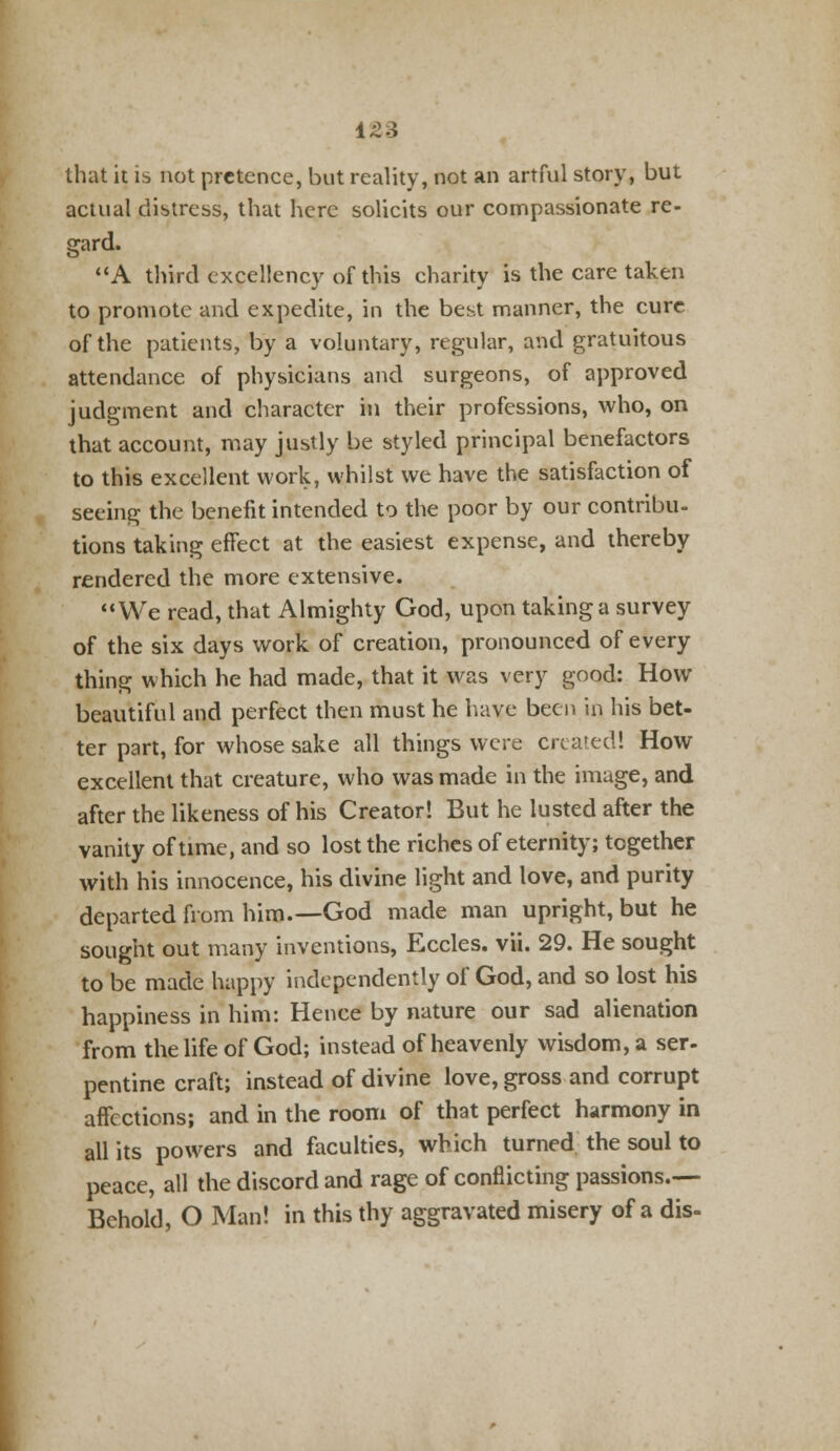 that it is not pretence, but reality, not an artful story, but actual distress, that here solicits our compassionate re- gard. A third excellency of this charity is the care taken to promote and expedite, in the best manner, the cure of the patients, by a voluntary, regular, and gratuitous attendance of physicians and surgeons, of approved judgment and character in their professions, who, on that account, may justly be styled principal benefactors to this excellent work, whilst we have the satisfaction of seeing the benefit intended to the poor by our contribu- tions taking effect at the easiest expense, and thereby rendered the more extensive. We read, that Almighty God, upon taking a survey of the six days work of creation, pronounced of every thing which he had made, that it was very good: How beautiful and perfect then must he have been in his bet- ter part, for whose sake all things were created! How excellent that creature, who was made in the image, and after the likeness of his Creator! But he lusted after the vanity of time, and so lost the riches of eternity; together with his innocence, his divine light and love, and purity departed from him.—God made man upright, but he sought out many inventions, Eccles. vii. 29. He sought to be made happy independently of God, and so lost his happiness in him: Hence by nature our sad alienation from the life of God; instead of heavenly wisdom, a ser- pentine craft; instead of divine love, gross and corrupt affections; and in the room of that perfect harmony in all its powers and faculties, which turned the soul to peace, all the discord and rage of conflicting passions.— Behold, O Man! in this thy aggravated misery of a dis-