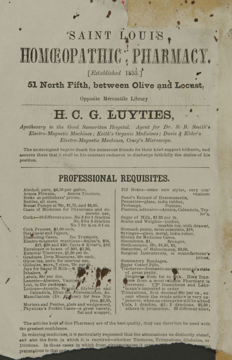• # 'SAINT LOUIS, HOMEOPATHIC! PHARMACY. [Established 1853.]* 51 North Fifth, between Olive and Locust, Opposite Mercantile Library H. C. G. LTJYTIES, * Apothecary to the Oood Samaritan Hospital. Agent for Dr. S. li. Smith't Electro-Magnetic Machine*; Keith's Organic Medicines; Davis <j- Kilter's Electro-Magnetic Machines, Craig's Microscope. The undersigned begs to thank his numerous friends for their kind support hitherto, nod assures them that it shall be bis constant endeavor t discharge faithfully the duties of his position. PROFESSIONAL REQUISITES. Alcohol, pure, $6,50 per gallon. Arnica Flowers. Arnica Tini Books ut publishers' pri Bottles, all sizes. Breast Pumps at 76e, $1,75, and $2,00. Cases of Medicine for Physioiens and do- mestic u«e, Corks—lOdifferent sizes. No. 3 foil drachm No. 6 for 2 drachm No. 7 for K oz. & 1 oz. Cork Presses, $1,00 IiieLX'urds and Papers, Disllcting Cases, Eur Trumpets, Electro-magnetic machines—Smith's, $16, $17, $20 and $30: Davis A Rider's, $10; Envelopes in boxes of 600, $1.60, External Tinctures, $1,50 per lb. Graduate Drop Measures, 40c each, Glyce'ine, pure, for internal use, Globules, »urev7 sizes, 76c p<}rJb. Jars for Sugar of Milk—% IJJM#.; Inhalers, f S| ' Labels. 90c per doz. ^*J Lancets—Abscess, VaccimtLi>/ Lint, in 25c packages, M Lotions—Aconite, Brj^ni/; Glycerine and Calendula, Rhus tax.,'Gelsc;minnm, <to. Mamillarium (Dr. /lighter) for Sore Nip- w pies, $2,60, Morters and Pestles, glass and wedgewood, Physician's Pocket Cases—a great variety, flat and wrapper, Mr Pill Uoxes—somo now styles, very con venient> Pond's Bxtraot of llammamelis, i dia rubber, Probai Pepsine, Plaatei lendula, Tsy- of Milk. $i 86 per lb. ..mi Weights pocket, marble top, v,itb drawer, Stomach pump, most complete, $1S, Syringes—glass, metal, India ruber, Spoons for Medicine i ilums, $1, Sponges, Stethoscopes. ^6e, $l,6o, $2, Statuettes, of Hahnemann, $3,60, Surgical Instruments, at manufacturer's Ibices, Suspensory Bandages, Sugar ( Tinctures—] 'omesticandj of groat purity. I)ii.utio?j(> from 1 Aonb from ormany. tJ Jennioheni and Lehr- 'hianu's imported to oi Triturations, first decimal 60c per oz., ex- cept where the crude, artic I 11 very ex- ' pensive, when an extra price uill bo added Vials, l drachm, $J; 2 drachma, $2,60; Others in proportion. 52 different sizes. liaf.f ermanln a state k. 11 io if Dilo- e Pharmacy la The articles kept at this Pharmacy are of the best quality, they can then d with the greatest confidence. In ordering medicines, it is particularly requested that the attenuations be distinctly and also the form in which it.is required—whether Tinctures, Triturations, Globiii- Dilutions. In those cases in which from uuciiiuMances it