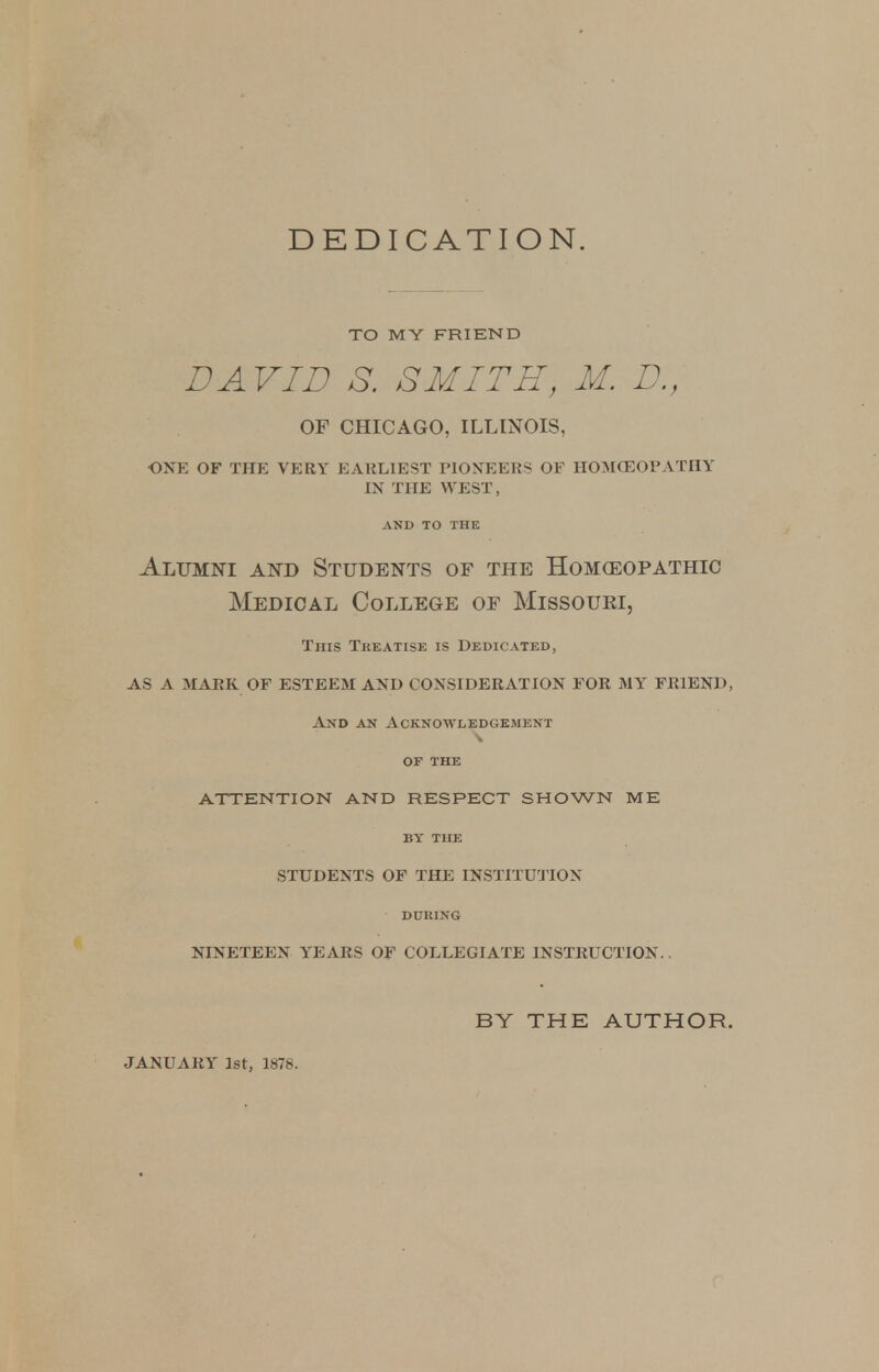 DEDICATION. TO MY FRIEND DAVID S. SMITH, M. D., OF CHICAGO, ILLINOIS, ONE OF THE VERY EARLIEST PIONEERS OF HOMOEOPATHY IN THE WEST, AND TO THE Alumni and Students of the Homoeopathic Medical College of Missouri, Tnis Treatise is Dedicated, AS A MARK OF ESTEEM AND CONSIDERATION FOR MY FRIEND, And an Acknowledgement OF THE ATTENTION AND RESPECT SHOWN ME BY THE STUDENTS OF THE INSTITUTION DUKING NINETEEN YEARS OF COLLEGIATE INSTRUCTION.. JANUARY 1st, 1878. BY THE AUTHOR.