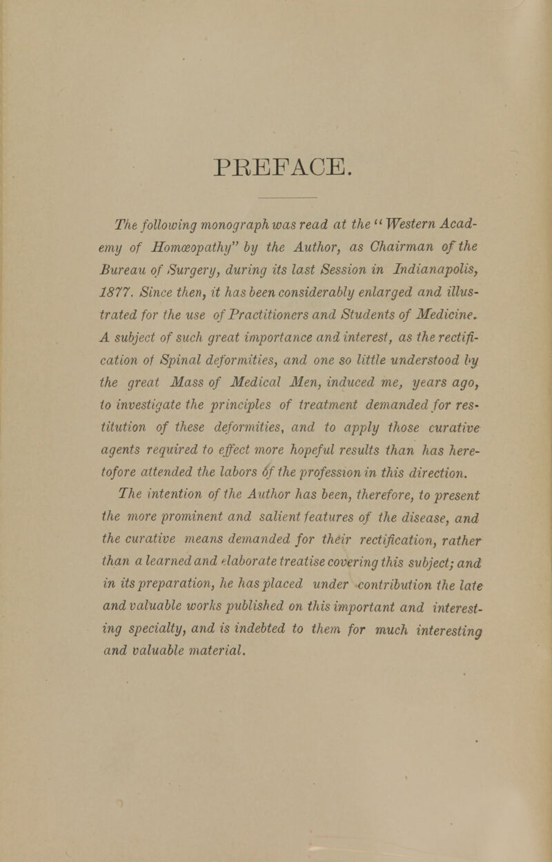 PREFACE. The following monograph was read at the u Western Acad- emy of Homoeopathy by the Author, as Chairman of the Bureau of Surgery, during its last Session in Indianapolis, 1877. Since then, it has been considerably enlarged and illus- trated for the use of Practitioners and Students of Medicine, A subject of such great importance and interest, as the rectifi- cation of Spinal deformities, and one so little understood by the great Mass of Medical Men, induced me, years ago, to investigate the principles of treatment demanded for reS' titution of these deformities, and to apply those curative agents required to effect more hopeful results than has here- tofore attended the labors of the profession in this direction. The intention of the Author has been, therefore, to present the more prominent and salient features of the disease, and the curative means demanded for their rectification, rather than a learned and elaborate treatise covering this subject; and in its preparation, he has placed under -contribution the late and valuable works published on this important and interest- ing specialty, and is indebted to them for much interesting and valuable material.