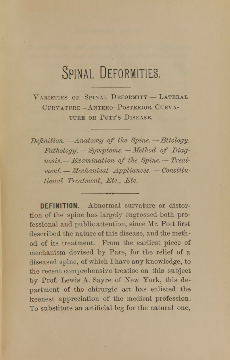 Spinal Deformities. Varieties of Spinal Deformity — Lateral Curvature—Antero-Posterior Curva- ture or Pott's Disease. Definition.—Anatomy of the Spine.—Etiology. Pathology. — Symptoms. — Method of Diag- nosis. — Examination of the Spine. — Treat- ment. — Mechanical Appliances. — Constitu- tional Treatment, Etc., Etc. DEFINITION. Abnormal curvature or distor- tion of the spine has largely engrossed both pro- fessional and public attention, since Mr. Pott first described the nature of this disease, and the meth- od of its treatment. From the earliest piece of mechanism devised by Pare, for the relief of a diseased spine, of which I have any knowledge, to the recent comprehensive treatise on this subject by Prof. Lewis A. Sayre of New York, this de- partment of the chirurgic art has enlisted the keenest appreciation of the medical profession. To substitute an artificial leg for the natural one,