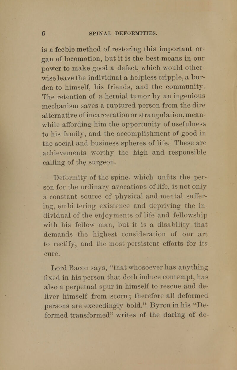 is a feeble method of restoring this important or- gan of locomotion, but it is the best means in our power to make good a defect, which would other- wise leave the individual a helpless cripple, a bur- den to himself, his friends, and the community. The retention of a hernial tumor by an ingenious mechanism saves a ruptured person from the dire alternative of incarceration or strangulation, mean- while affording him the opportunity of usefulness to his family, and the accomplishment of good in the social and business spheres of life. These are achievements worthy the high and responsible calling of the surgeon. Deformity of the spine, which unfits the per- son for the ordinary avocations of life, is not only a constant source of physical and mental suffer- ing, embittering existence and depriving the in- dividual of the enjoyments of life and fellowship with his fellow man, but it is a disability that demands the highest consideration of our art to rectify, and the most persistent efforts for its cure. Lord Bacon says, ''that whosoever has anything fixed in his person that doth induce contempt, lias also a perpetual spur in himself to rescue and de- liver himself from scorn; therefore all deformed . persons are exceedingly bold. Byron in his De- formed transformed writes of the daring of de-