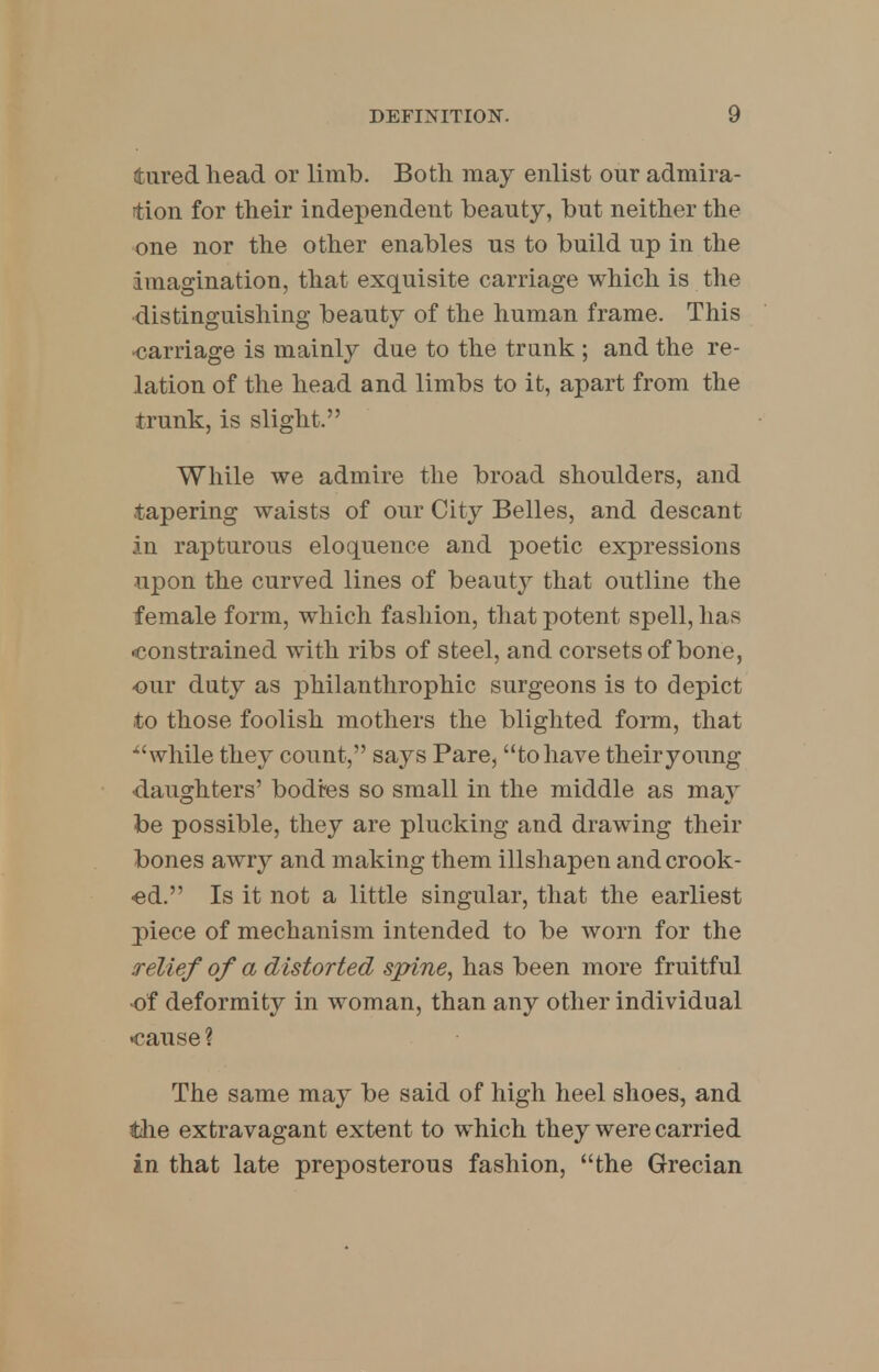 tared head or limb. Both may enlist our admira- tion for their independent beauty, but neither the one nor the other enables us to build up in the imagination, that exquisite carriage which is the distinguishing beauty of the human frame. This •carriage is mainly due to the trunk ; and the re- lation of the head and limbs to it, apart from the trunk, is slight. While we admire the broad shoulders, and tapering waists of our City Belles, and descant in rapturous eloquence and poetic expressions upon the curved lines of beauty that outline the female form, which fashion, that potent spell, has -constrained with ribs of steel, and corsets of bone, our duty as philanthrophic surgeons is to depict to those foolish mothers the blighted form, that ■while they count, says Pare, to have their young •daughters' bodies so small in the middle as ma}' be possible, they are plucking and drawing their bones awry and making them illshapen and crook- ed. Is it not a little singular, that the earliest piece of mechanism intended to be worn for the relief of a distorted spine, has been more fruitful ■of deformity in woman, than any other individual •cause ? The same may be said of high heel shoes, and the extravagant extent to which they were carried in that late preposterous fashion, the Grecian