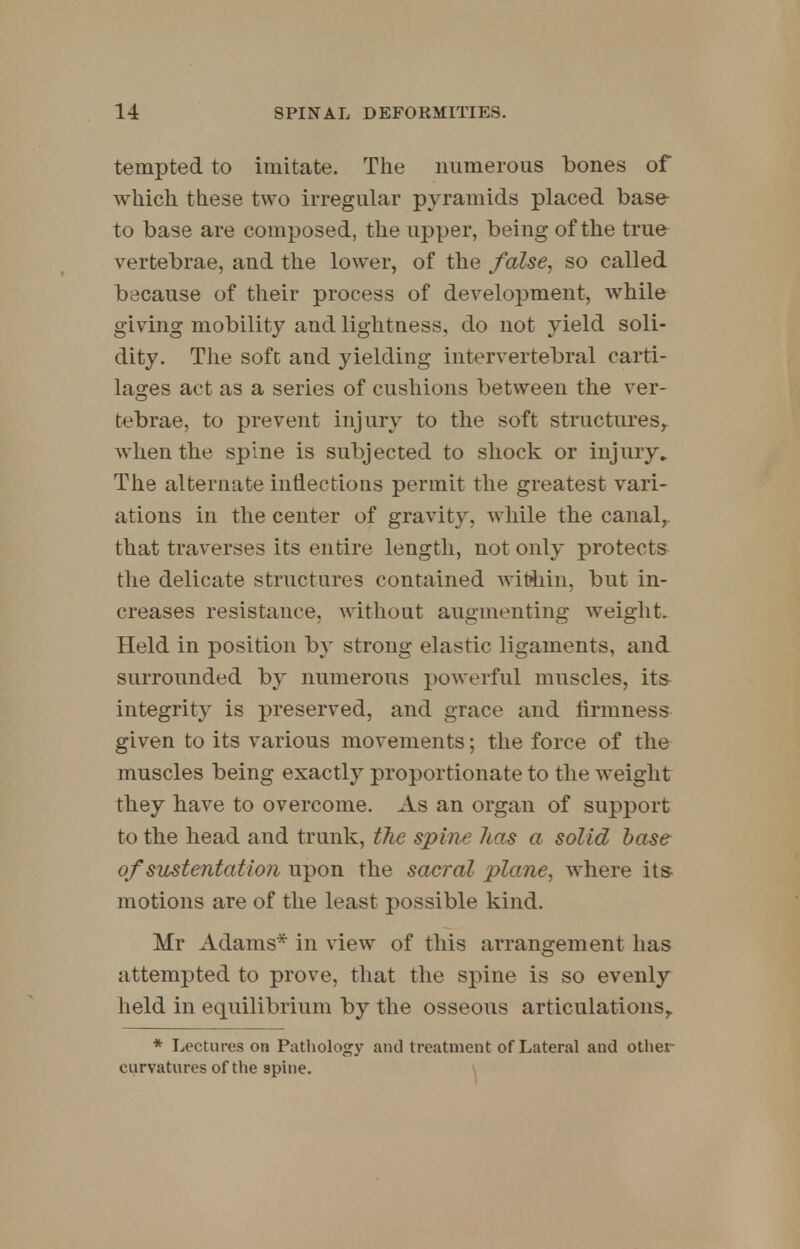 tempted to imitate. The numerous bones of which these two irregular pyramids placed base- to base are composed, the upper, being of the true vertebrae, and the lower, of the false, so called because of their process of development, while giving mobility and lightness, do not yield soli- dity. The soft and yielding intervertebral carti- lages act as a series of cushions between the ver- tebrae, to prevent injury to the soft structures,, when the spine is subjected to shock or injury. The alternate inflections permit the greatest vari- ations in the center of gravity, while the canal, that traverses its entire length, not only protects the delicate structures contained within, but in- creases resistance, without augmenting weight. Held in position by strong elastic ligaments, and surrounded by numerous powerful muscles, its integrity is preserved, and grace and firmness given to its various movements; the force of the muscles being exactly proportionate to the weight they have to overcome. As an organ of support to the head and trunk, the spine has a solid base of sustentation upon the sacral plane, where its motions are of the least possible kind. Mr Adams* in view of this arrangement has attempted to prove, that the spine is so evenly held in equilibrium by the osseous articulations,. * Lectures on Pathology and treatment of Lateral and other curvatures of the spine.