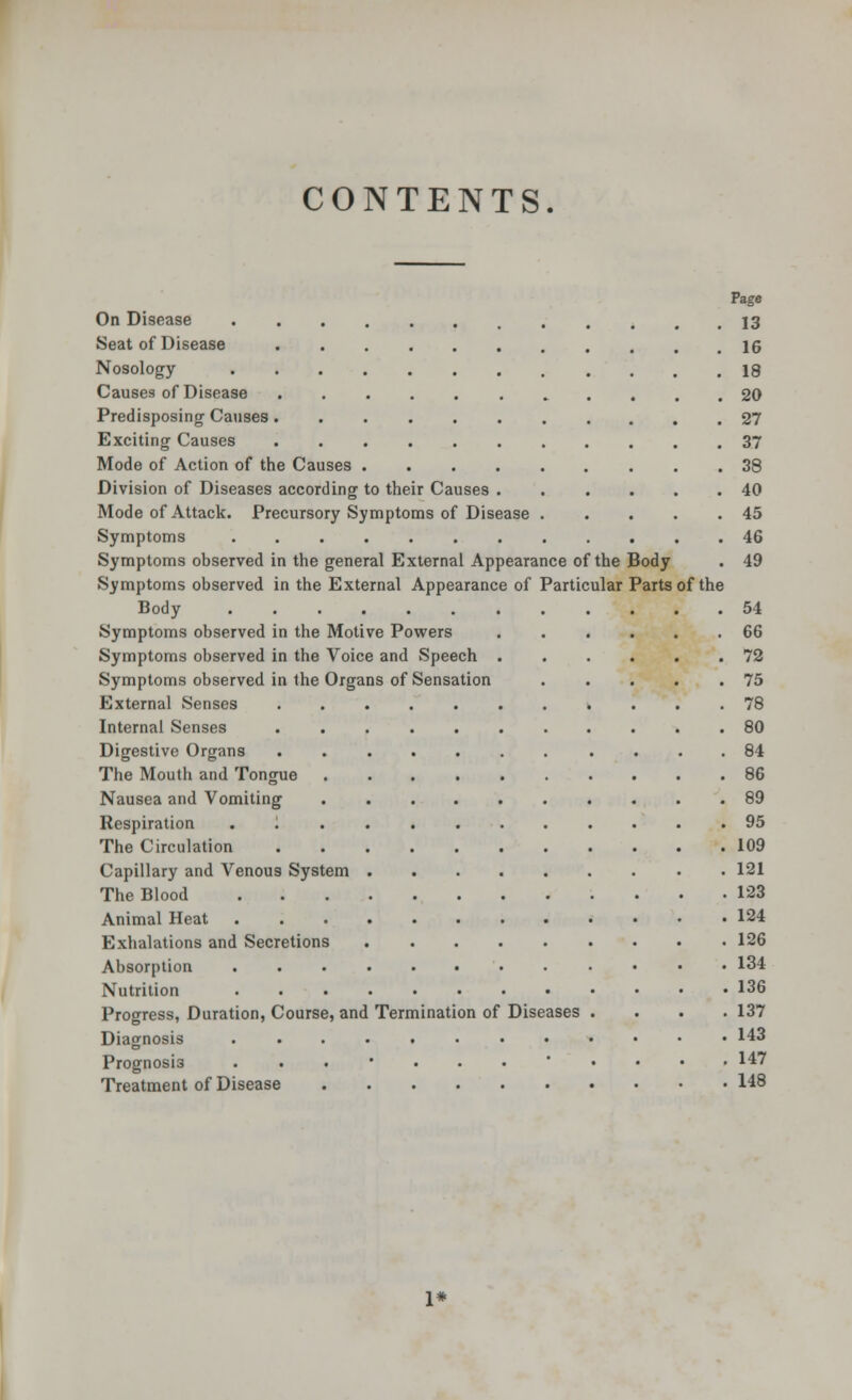 CONTENTS. Page On Disease 13 Seat of Disease 16 Nosology 18 Causes of Disease 20 Predisposing Causes 27 Exciting Causes 37 Mode of Action of the Causes 38 Division of Diseases according to their Causes 40 Mode of Attack. Precursory Symptoms of Disease 45 Symptoms 46 Symptoms observed in the general External Appearance of the Body . 49 Symptoms observed in the External Appearance of Particular Parts of the Body 54 Symptoms observed in the Motive Powers 66 Symptoms observed in the Voice and Speech 72 Symptoms observed in the Organs of Sensation 75 External Senses 78 Internal Senses ........... 80 Digestive Organs 84 The Mouth and Tongue 86 Nausea and Vomiting 89 Respiration . 95 The Circulation 109 Capillary and Venous System 121 The Blood 123 Animal Heat 124 Exhalations and Secretions 126 Absorption 134 Nutrition 136 Progress, Duration, Course, and Termination of Diseases .... 137 Diagnosis 143 Prognosis ....... .... 147 Treatment of Disease 148 1*