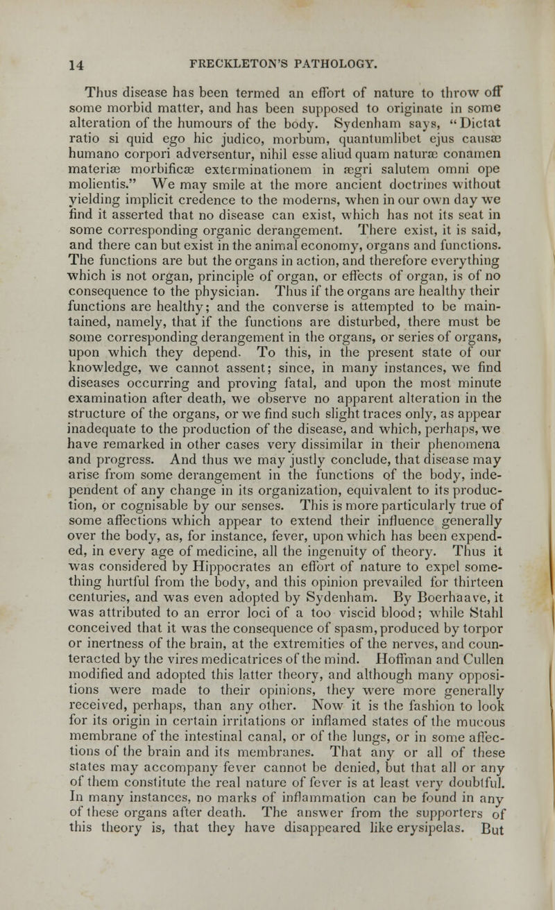 Thus disease has been termed an effort of nature to throw off some morbid matter, and has been supposed to originate in some alteration of the humours of the body. Sydenham says, Dictat ratio si quid ego hie judico, morbum, quantumlibet ejus causa? humano corpori adversentur, nihil esse aliudquam naturae conamen materiae morbificae exterminationem in aegri salutem omni ope molientis. We may smile at the more ancient doctrines without yielding implicit credence to the moderns, when in our own day we find it asserted that no disease can exist, which has not its seat in some corresponding organic derangement. There exist, it is said, and there can but exist in the animal economy, organs and functions. The functions are but the organs in action, and therefore everything which is not organ, principle of organ, or effects of organ, is of no consequence to the physician. Thus if the organs are healthy their functions are healthy; and the converse is attempted to be main- tained, namely, that if the functions are disturbed, there must be some corresponding derangement in the organs, or series of organs, upon which they depend. To this, in the present state of our knowledge, we cannot assent; since, in many instances, we find diseases occurring and proving fatal, and upon the most minute examination after death, we observe no apparent alteration in the structure of the organs, or we find such slight traces only, as appear inadequate to the production of the disease, and which, perhaps, we have remarked in other cases very dissimilar in their phenomena and progress. And thus we may justly conclude, that disease may arise from some derangement in the functions of the body, inde- pendent of any change in its organization, equivalent to its produc- tion, or cognisable by our senses. This is more particularly true of some affections which appear to extend their influence generally over the body, as, for instance, fever, upon which has been expend- ed, in every age of medicine, all the ingenuity of theory. Thus it was considered by Hippocrates an effort of nature to expel some- thing hurtful from the body, and this opinion prevailed for thirteen centuries, and was even adopted by Sydenham. By Boerhaave, it was attributed to an error loci of a too viscid blood; while Stahl conceived that it was the consequence of spasm, produced by torpor or inertness of the brain, at the extremities of the nerves, and coun- teracted by the vires medicatrices of the mind. Hoffman and Cullen modified and adopted this latter theory, and although many opposi- tions were made to their opinions, they were more generally received, perhaps, than any other. Now it is the fashion to look for its origin in certain irritations or inflamed states of the mucous membrane of the intestinal canal, or of the lungs, or in some affec- tions of the brain and its membranes. That any or all of these states may accompany fever cannot be denied, but that all or any of them constitute the real nature of fever is at least very doubtful. In many instances, no marks of inflammation can be found in any of these organs after death. The answer from the supporters of this theory is, that they have disappeared like erysipelas. But