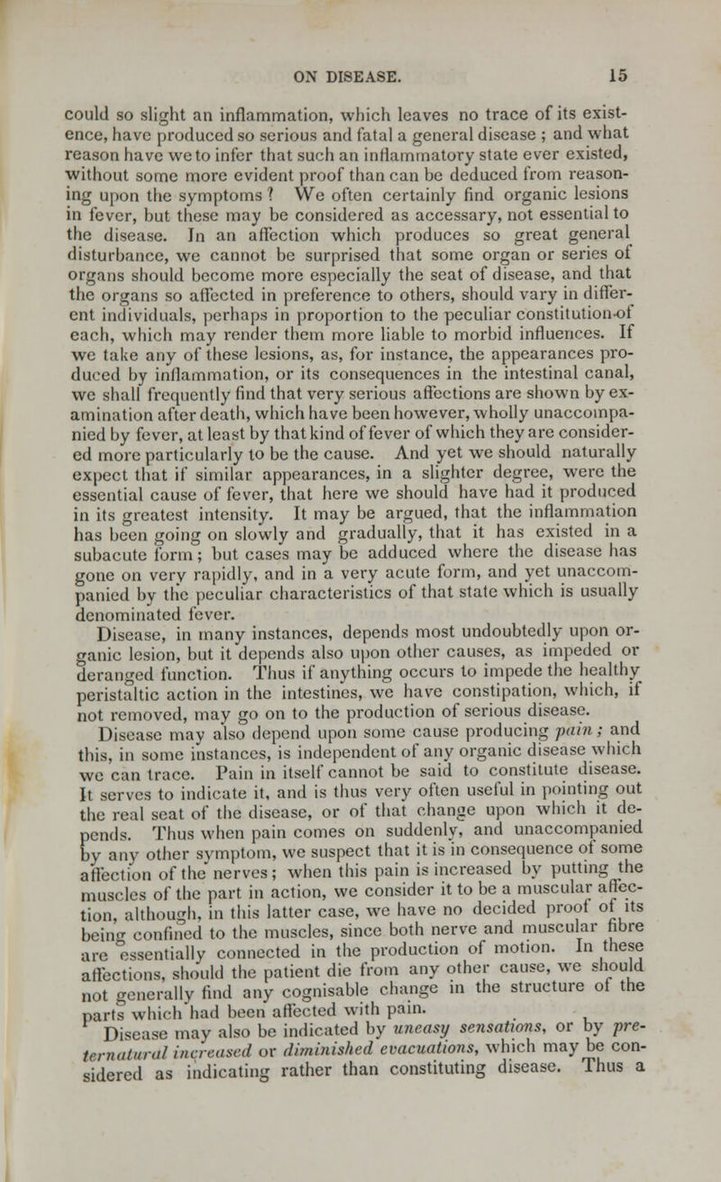 could so slight an inflammation, which leaves no trace of its exist- ence, have produced so serious and fatal a general disease ; and what reason have we to infer that such an inflammatory state ever existed, without some more evident proof than can be deduced from reason- ing upon the symptoms ? We often certainly find organic lesions in fever, hut these may be considered as accessary, not essential to the disease. Jn an affection which produces so great general disturbance, we cannot be surprised that some organ or series of organs should become more especially the seat of disease, and that the organs so affected in preference to others, should vary in differ- ent individuals, perhaps in proportion to the peculiar constitution-ot each, which may render them more liable to morbid influences. If we take any of these lesions, as, for instance, the appearances pro- duced by inflammation, or its consequences in the intestinal canal, we shall frequently find that very serious affections are shown by ex- amination after death, which have been however, wholly unaccompa- nied by fever, at least by that kind of fever of which they are consider- ed more particularly to be the cause. And yet we should naturally expect that if similar appearances, in a slighter degree, were the essential cause of fever, that here we should have had it produced in its greatest intensity. It may be argued, that the inflammation has been going on slowly and gradually, that it has existed in a subacute form; but cases may be adduced where the disease has gone on very rapidly, and in a very acute form, and yet unaccom- panied by the peculiar characteristics of that state which is usually denominated fever. Disease, in many instances, depends most undoubtedly upon or- ganic lesion, but it depends also upon other causes, as impeded or deranged function. Thus if anything occurs to impede the healthy peristaltic action in the intestines, we have constipation, which, if not removed, may go on to the production of serious disease. Disease may also depend upon some cause producing pain; and this, in some instances, is independent of any organic disease which we can trace. Pain in itself cannot be said to constitute disease. It serves to indicate it, and is thus very often useful in pointing out the real seat of the disease, or of that change upon which it de- pends. Thus when pain comes on suddenly, and unaccompanied by any other symptom, we suspect that it is in consequence of some affection of the nerves; when this pain is increased by putting the muscles of the part in action, we consider it to be a muscular affec- tion, although, in this latter case, we have no decided proof of its being confined to the muscles, since both nerve and muscular fibre are Essentially connected in the production of motion. In these affections, should the patient die from any other cause, we should not generally find any cognisable change in the structure of the parts which had been affected with pain. Disease may also be indicated by uneasy sensations, or by pre- ternaiurdl increased or diminished evacuations, which may be con- sidered as indicating rather than constituting disease. Thus a