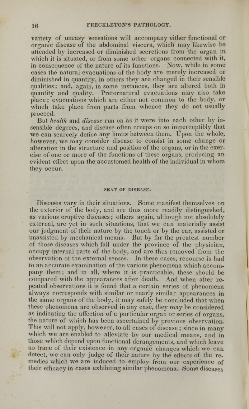 variety of uneasy sensations will accompany either functional or organic disease of the abdominal viscera, which may likewise be attended by increased or diminished secretions from the organ in which it is situated, or from some other organs connected with it, in consequence of the nature of its functions. Now, while in some cases the natural evacuations of the body are merely increased or diminished in quantity, in others they are changed in their sensible qualities; and, again, in some instances, they are altered both in quantity and quality. Preternatural evacuations may also take place; evacuations which are either not common to the body, or which take place from parts from whence they do not usually proceed. But health and disease run on as it were into each other by in- sensible degrees, and disease often creeps on so imperceptibly that we can scarcely define any limits between them. Upon the whole, however, we may consider disease to consist in some change or alteration in the structure and position of the organs, or in the exer- cise of one or more of the functions of these organs, producing an evident effect upon the accustomed health of the individual in whom thev occur. SEAT OF DISEASE. Diseases vary in their situations. Some manifest themselves on the exterior of the body, and are thus more readily distinguished, as various eruptive diseases; others again, although not absolutely external, are yet in such situations, that we can materially assist our judgment of their nature by the touch or by the ear, assisted or unassisted by mechanical means. But by far the greatest number of those diseases which fall under the province of the physician, occupy internal parts of the body, and are thus removed from the observation of the external senses. In these cases, recourse is had to an accurate examination of the various phenomena which accom- pany them; and in all, where it is practicable, these should be compared with the appearances after death. And when after re- peated observations it is found that a certain series of phenomena always corresponds with similar or nearly similar appearances in the same organs of the body, it may safely be concluded that when these phenomena are observed in any case, they may be considered as indicating the affection of a particular organ or series of organs, the nature of which has been ascertained by previous observation. This will not apply, however, to all cases of disease ; since in many which we are enabled to alleviate by our medical means, and in those which depend upon functional derangements, and which leave no trace of their existence in any organic changes which we can detect, we can only judge of their nature by the effects of the re- medies which we are induced to employ from our experience of their efficacy in cases exhibiting similar phenomena. Some diseases