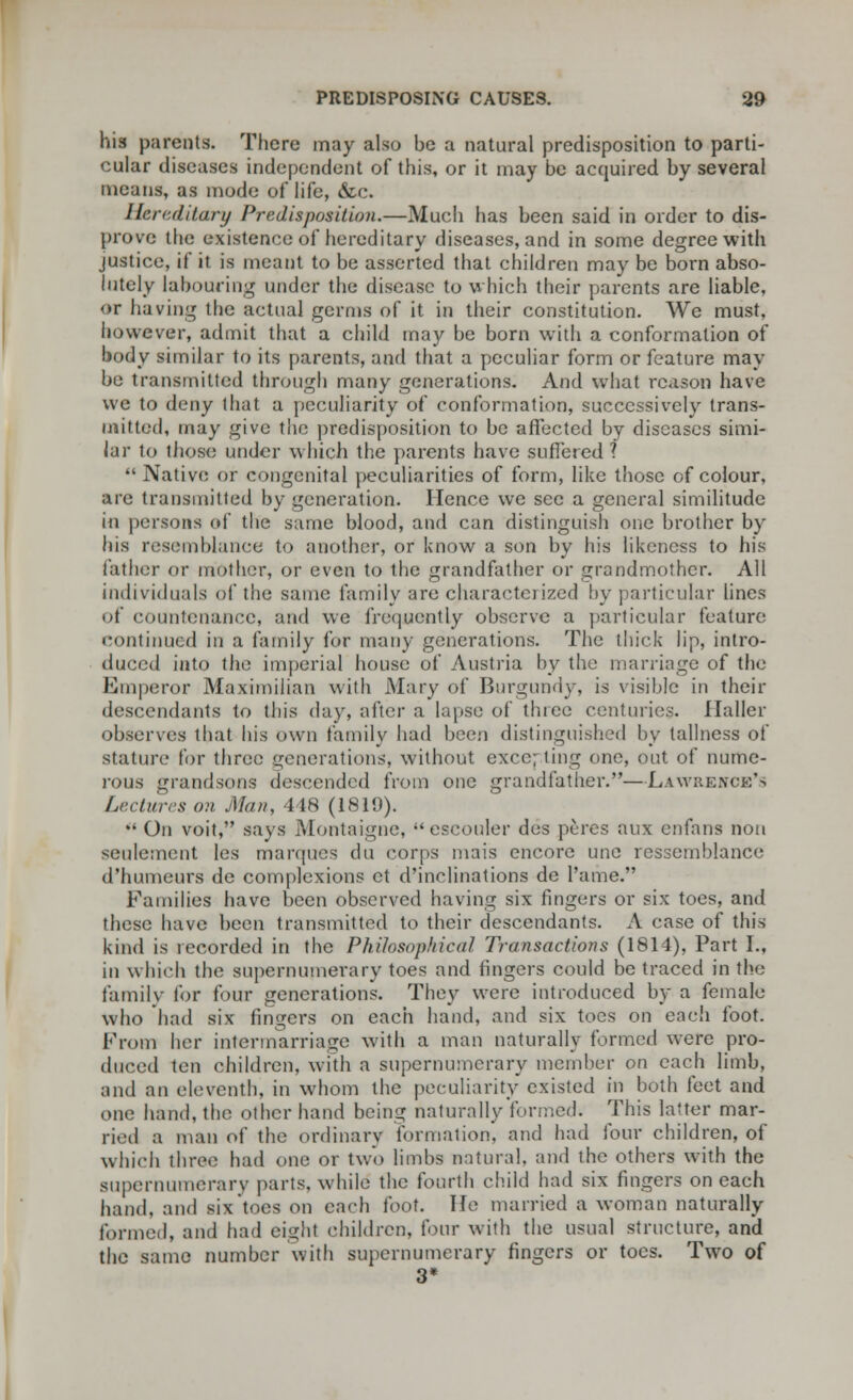 his parents. There may also be a natural predisposition to parti- cular diseases independent of this, or it may be acquired by several means, as mode of life, &c. Hereditary Predisposition.—Much has been said in order to dis- prove the existence of hereditary diseases, and in some degree with justice, if it is meant to be asserted that children may be born abso- lutely labouring under the disease to which their parents are liable, <»r having the actual germs of it in their constitution. We must, however, admit that a child may be born with a conformation of body similar to its parents, and that a peculiar form or feature may be transmitted through many generations. And what reason have we to deny that a peculiarity of conformation, successively trans- mitted, may give the predisposition to be affected by diseases simi- lar to those under which the parents have suffered ?  Native or congenital peculiarities of form, like those of colour, are transmitted by generation. Hence we sec a general similitude in persons of the same blood, and can distinguish one brother by Ins resemblance to another, or know a son by his likeness to his father or mother, or even to the grandfather or grandmother. All individuals of the same family are characterized by particular lines of countenance, and we frequently observe a particular feature; continued in a family lor many generations. The thick lip, intro- duced into the imperial house of Austria by the marriage of the Emperor Maximilian with Mary of Burgundy, is visible in their descendants to this day, after a lapse of three centuries. Ilaller observes that his own family had been distinguished by tallncss of stature for three generations, without excelling one, out of nume- rous grandsons descended from one grandfather.—Lawrence's Lectures on Man, 448 (1819).  On voit, says Montaigne, escouler des peres aux enfans non seulement les marques du corps mais encore unc ressemblance d'humeurs de complexions et d'inclinations de Tame. Families have been observed having six fingers or six toes, and these have been transmitted to their descendants. A case of this kind is recorded in the Philosophical Transactions (1814), Part I., in which the supernumerary toes and fingers could be traced in the family for four generations. They were introduced by a female who had six fingers on each hand, and six toes on each foot. From her intermarriage with a man naturally formed were pro- duced ten children, with a supernumerary member on each limb, and an eleventh, in whom the peculiarity existed in both feet and one hand, the other hand being naturally formed; This latter mar- ried a man of the ordinary formation, and had four children, of which three had one or two limbs natural, and the others with the supernumerary parts, while the fourth child had six fingers on each hand, and six toes on each foot. He married a woman naturally formed, and had eight children, four with the usual structure, and the same number with supernumerary fingers or toes. Two of 3*