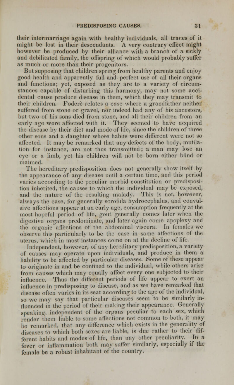 their intermarriage again with healthy individuals, all traces of it might be lost in their descendants. A very contrary effect might however be produced by their alliance with a branch of a sickly and debilitated family, the offspring of which would probably suffer as much or more than their progenitors. But supposing that children spring from healthy parents and enjoy good health and apparently full and perfect use of all their organs and functions; yet, exposed as they are to a variety of circum- stances capable of disturbing this harmony, may not some acci- dental cause produce disease in them, which they may transmit to their children. Fodere relates a case where a grandfather neither suffered from stone or gravel, nor indeed had any of his ancestors, but two of his sons died from stone, and all their children from an early age were affected with it. They seemed to have acquired the disease by their diet and mode of life, since the children of three other sons and a daughter whose habits were different were not so affected. It may be remarked that any defects of the body, mutila- tion for instance, are not thus transmitted; a man may lose an eye or a limb, yet his children will not be born either blind or maimed. The hereditary predisposition does not generally show itself by the appearance of any disease until a certain time, and this period varies according to the peculiar morbid constitution or predisposi- tion inherited, the causes to which the individual may be exposed, and the nature of the resulting malady. This is not, however, always the case, for generally scrofula hydrocephalus, and convul- sive affections appear at an early age, consumption frequently at the most hopeful period of life, gout generally comes later when the digestive organs predominate, and later again come apoplexy and the organic affections of the abdominal viscera. In females we observe this particularly to be the case in some affections of the uterus, which in most instances come on at the decline of life. Independent, however, of any hereditary predisposition, a variety of causes may operate upon individuals, and produce in them a liability to be affected by particular diseases. Some of these appear to originate in and be confined to the individual, while others arise from causes which may equally affect every one subjected to their influence. Thus the different'periods of life appear to exert an influence in predisposing to disease, and as we have remarked that disease often varies in its seat according to the age of the individual, so we may sav that particular diseases seem to be similarly in- fluenced in the period of their making their appearance. Gencrally speaking, independent of the organs peculiar to each sex, which lender Them liable to some affections not common to both, it may be remarked, that any difference which exists in the generality of diseases to which both sexes are liable, is due rather to their dif- ferent habits and modes of life, than any other peculiarity. In a fever or inflammation both may suffer similarly, especially if the female be a robust inhabitant of the country.