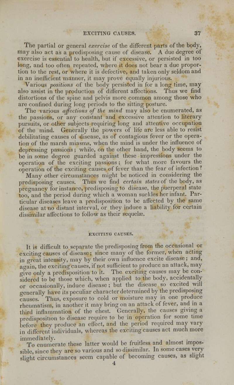 The partial or general exercise of the different parts of the body, may also act as a predisposing cause of disease. A due degree of exercise is essential to health, hut if excessive, or persisted in too long, and too often repeated, where it does not bear a due propor- tion to the rest, or where it is defective, and taken only seldom and in an inefficient manner, it may prove equally injurious. Various positions of the body persisted in for a long time, may also assist in the production of different affections. Thus we find distortions of the spine and pelvis more common among those who are confined during long periods to the sitting posture. The various affections of the mind may also be enumerated, as the passions, or any constant and excessive attention to literary pursuits, or other subjects requiring long and attentive occupation of the mind. Generally the powers of life are less able to resist debilitating causes of disease, as of contagious fever or the opera- tion of the marsh miasms, when the mind is under the influence of depressing passions; while, on the other hand, the body seems to be in some degree guarded against these impressions under the operation of the exciting passions ; for what more favours the operation of the exciting causes of fever than the fear of infection? Many other circumstances might be noticed in considering the predisposing causes. Thus we find certain states of the body, as pregnancy for instance, predisposing to disease, the puerperal state too, and the period during which a woman suckles her infant. Par- ticular diseases leave a predisposition to be affected by the same disease at no distant interval, or they induce a liability for certain dissimilar affections to follow as their sequelae. EXCITING CAUSES. It is difficult to separate the predisposing from the occasional or exciting causes of disease; since many of the former, when acting in great intensity, may by their own influence excite disease; and, again, the exciting causes, if not sufficient to produce an attack, may give only a predisposition to it. The exciting causes may be con- sidered to be those which, when applied to the body, accidentally or occasionally, induce disease ; but the disease so excited will <>-eneralry have its peculiar character determined by the predisposing causes. Thus, exposure to cold or moisture may in one produce rheumatism, in another it may bring on an attack of fever, and in a third inflammation of the chest. Generally, the causes giving a predisposition to disease require to be in operation for some time before they produce an effect, and the period required may vary in different individuals, whereas the exciting causes act much more immediately. To enumerate these latter would be fruitless and almost impos- sible, since they are so various and so dissimilar. In some cases very slieht circumstances seem capable of becoming causes, as slight ° 4