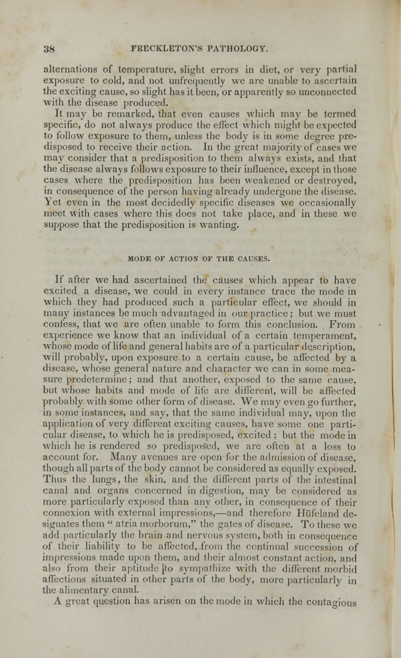 alternations of temperature, slight errors in diet, or very partial exposure to cold, and not unfrequently we are unable to ascertain the exciting cause, so slight has it been, or apparently so unconnected with the disease produced. It may be remarked, that even causes which may be termed specific, do not always produce the effect which might be expected to follow exposure to them, unless the body is in some degree pre- disposed to receive their action. In the great majority of cases we may consider that a predisposition to them always exists, and that the disease always follows exposure to their influence, except in those cases where the predisposition has been weakened or destroyed, in consequence of the person having already undergone the disease. Yet even in the most decidedly specific diseases we occasionally meet with cases where this does not take place, and in these we suppose that the predisposition is wanting. MODE OF ACTION OF THE CAUSES. If after we had ascertained the causes which appear to have excited a disease, we could in every instance trace the mode in which they had produced such a particular effect, we should in many instances be much advantaged in our practice; but we must confess, that we are often unable to form this conclusion. From experience we know that an individual of a certain temperament, whose mode of life and general habits are of a particular description, will probably, upon exposure to a certain cause, be affected by a disease, whose general nature and character we can in some mea- sure predetermine; and that another, exposed to the same cause, but whose habits and mode of life are different, will be affected probably with some other form of disease. We may even go further, in some instances, and say, that the same individual may, upon the application of very different exciting causes, have some one parti- cular disease, to which he is predisposed, excited ; but the mode in which he is rendered so predisposed, we are often at a loss to account for. Many avenues are open for the admission of disease, though all parts of the body cannot be considered as equally exposed. Thus the lungs, the skin, and the different parts of the intestinal canal and organs concerned in digestion, may be considered as more particularly exposed than any other, in consequence of their connexion with external impressions,—and therefore Hilfeland de- signates them  atria morborum, the gates of disease. To these we add particularly the brain and nervous system, both in consequence of their liability to be affected,.from the continual succession of impressions made upon them, and their almost constant action, and also from their aptitude [to sympathize with the different morbid affections situated in other parts of the body, more particularly in the alimentary canal. A great question has arisen on the mode in which the contagious