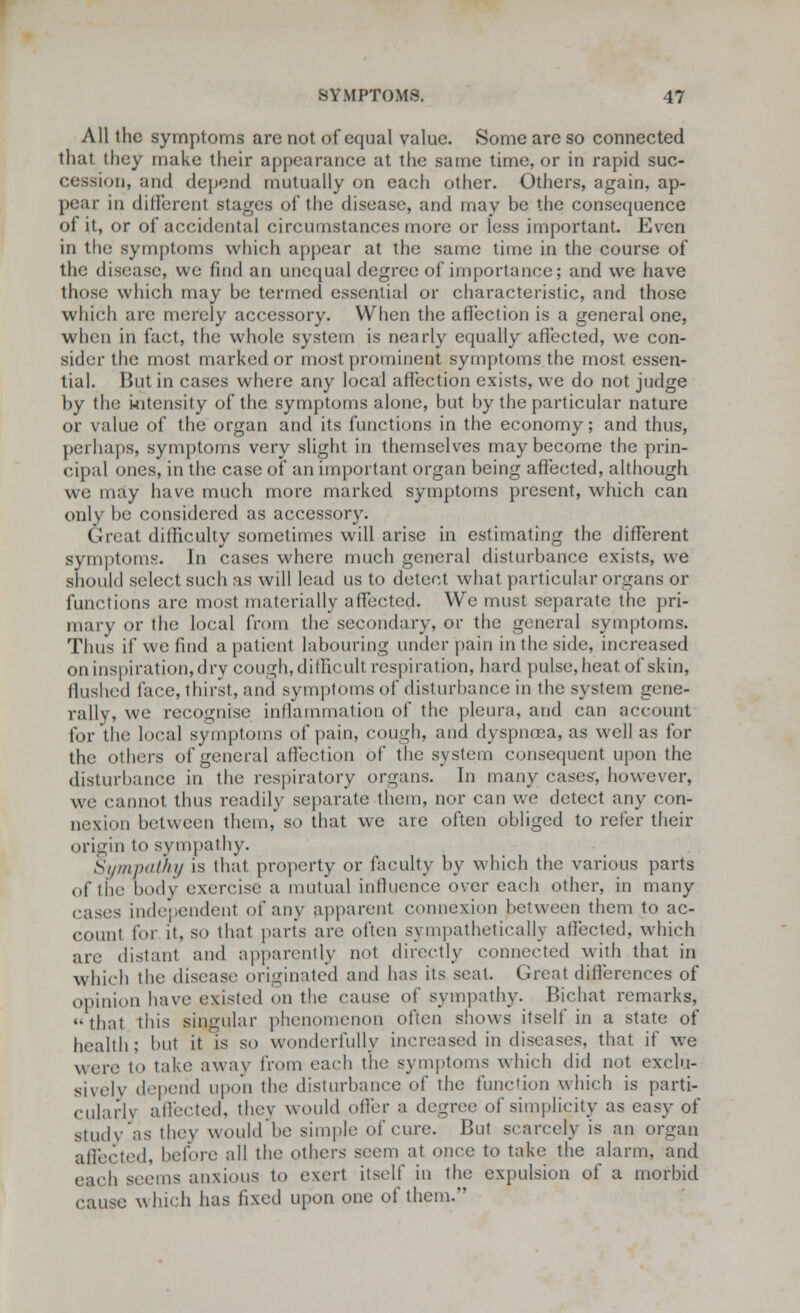 All the symptoms are not of equal value. Some are so connected that they make their appearance at the same time, or in rapid suc- cession, and depend mutually on each other. Others, again, ap- pear in different stages of the disease, and may be the consequence of it, or of accidental circumstances more or less important. Even in the symptoms which appear at the same time in the course of the disease, we find an unequal degree of importance; and we have those which may be termed essential or characteristic, and those which are merely accessory. When the affection is a general one, when in fact, the whole system is nearly equally affected, we con- sider the most marked or most prominent symptoms the most essen- tial. But in cases where any local affection exists, we do not judge by the intensity of the symptoms alone, but by the particular nature or value of the organ and its functions in the economy; and thus, pet haps, symptoms very slight in themselves may become the prin- cipal ones, in the case of an important organ being affected, although we may have much more marked symptoms present, which can only be considered as accessory. Great difficulty sometimes will arise in estimating the different symptoms. In cases where much general disturbance exists, we should select such as will lead us to detect what particular organs or functions are most materially affected. We must separate the pri- mary or the local from the secondary, or the general symptoms. Thus if we find a patient labouring under pain in the side, increased on inspiration, dry cough, difficult respiration, hard pulse, heat of skin, flushed face, thirst, and symptoms of disturbance in the system gene- rally, we recognise inflammation of the pleura, and can account for the local symptoms of pain, cough, and dyspnoea, as well as for the others of general affection of the system consequent upon the disturbance in the respiratory organs. In many cases', however, we cannot thus readily separate them, nor can we detect any con- nexion between them, so that we are often obliged to refer their origin to sympathy. Sympathy is that property or faculty by which the various parts of the body exercise a mutual influence over each other, in many eases independent of any apparent connexion between them to ac- count for it. so that parts are often sympathetically affected, which arc distant and apparently not directly connected with that in which the disease originated and lias its seat. Great differences of opinion have existed on the cause of sympathy. Bichat remarks, '•that this singular phenomenon often shows itself in a state of health; but it is so wonderfully increased in diseases, that if we wore to take away from each the symptoms which did not exclu- sively depend upon the disturbance of the function which is parti- cularly affected, thej would offer a degree of simplicity as easy of study as they would be simple of cure. But scarcely is an organ affected, before all the others seem at once to take the alarm, and ea.li seems anxious to exert itself in the expulsion of a morbid cause which has fixed upon one of them.