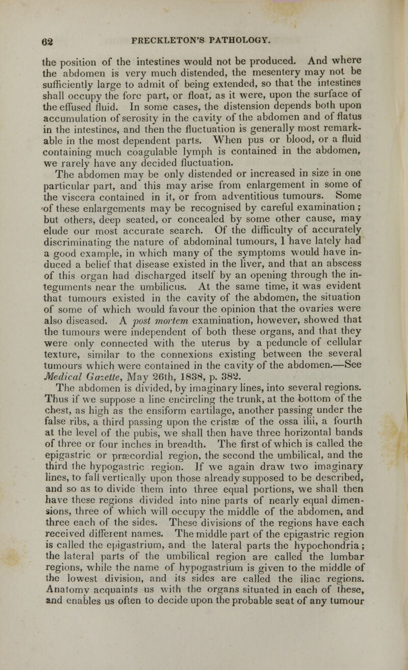 the position of the intestines would not be produced. And where the abdomen is very much distended, the mesentery may not be sufficiently large to admit of being extended, so that the intestines shall occupy the fore part, or float, as it were, upon the surface of the effused fluid. In some cases, the distension depends both upon accumulation ofserosity in the cavity of the abdomen and of flatus in the intestines, and then the fluctuation is generally most remark- able in the most dependent parts. When pus or blood, or a fluid containing much coagulable lymph is contained in the abdomen, we rarely have any decided fluctuation. The abdomen may be only distended or increased in size in one particular part, and this may arise from enlargement in some of the viscera contained in it, or from adventitious tumours. Some of these enlargements may be recognised by careful examination ; but others, deep seated, or concealed by some other cause, may elude our most accurate search. Of the difficulty of accurately discriminating the nature of abdominal tumours, I have lately had a good example, in which many of the symptoms would have in- duced a belief that disease existed in the liver, and that an abscess of this organ had discharged itself by an opening through the in- teguments near the umbilicus. At the same time, it was evident that tumours existed in the cavity of the abdomen, the situation of some of which would favour the opinion that the ovaries were also diseased. A post mortem examination, however, showed that the tumours were independent of both these organs, and that they were only connected with the uterus by a peduncle of cellular texture, similar to the connexions existing between the several tumours which were contained in the cavity of the abdomen.—See Medical Gazette, May 26th, 1838, p. 382. The abdomen is divided, by imaginary lines, into several regions. Thus if we suppose a line encircling the trunk, at the bottom of the chest, as high as the ensiform cartilage, another passing under the false ribs, a third passing upon the eristae of the ossa ilii, a fourth at the level of the pubis, we shall then have three horizontal bands of three or four inches in breadth. The first of which is called the epigastric or prascordial region, the second the umbilical, and the third the hypogastric region. Jf we again draw two imaginary lines, to fall vertically upon those already supposed to be described, and so as to divide them into three equal portions, we shall then have these regions divided into nine parts of nearly equal dimen- sions, three of which will occupy the middle of the abdomen, and three each of the sides. These divisions of the regions have each received different names. The middle part of the epigastric region is called the epigastrium, and the lateral parts the hypochondria; the lateral parts of the umbilical region are called the lumbar regions, while the name of hypogastrium is given to the middle of the lowest division, and its sides are called the iliac regions. Anatomy acquaints us with the organs situated in each of these, and enables us often to decide upon the probable seat of any tumour