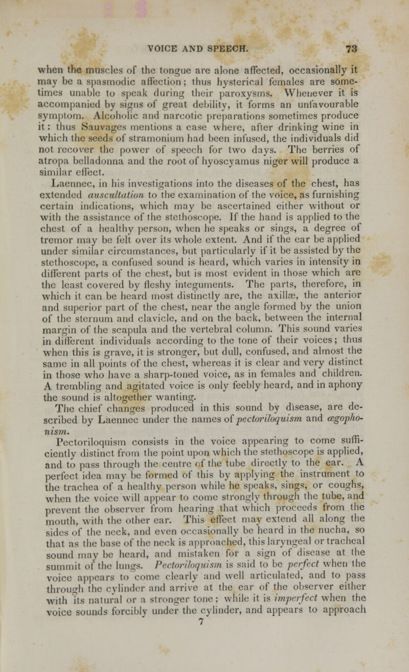 when the muscles of the tongue are alone affected, occasionally it may be a spasmodic affection; thus hysterical females are some- times unable to speak during their paroxysms. Whenever it is accompanied by signs of great debility, it forms an unfavourable symptom. Alcoholic and narcotic preparations sometimes produce it: thus Sauvages mentions a case where, after drinking wine in which the seeds of stramonium had been infused, the individuals did not recover the power of speech for two days. The berries of atropa belladonna and the root of hyoscyamus niger will produce a similar effect. Laennec, in his investigations into the diseases of the chest, has extended auscultation to the examination of the voice, as furnishing certain indications, which may be ascertained either without or with the assistance of the stethoscope. If the hand is applied to the chest of a healthy person, when he speaks or sings, a degree of tremor may be felt over its whole extent. And if the ear be applied under similar circumstances, but particularly if it be assisted by the stethoscope, a confused sound is heard, which varies in intensity in different parts of the chest, but is most evident in those which are the least covered by fleshy integuments. The parts, therefore, in which it can be heard most distinctly are, the axilla?, the anterior and superior part of the chest, near the angle formed by the union of the sternum and clavicle, and on the back, between the internal margin of the scapula and the vertebral column. This sound varies in different individuals according to the tone of their voices; thus when this is grave, it is stronger, but dull, confused, and almost the same in all points of the chest, whereas it is clear and very distinct in those who have a sharp-toned voice, as in females and children. A trembling and agitated voice is only feebly heard, and in aphony the sound is altogether wanting. The chief changes produced in this sound by disease, are de- scribed by Laennec under the names of pectoriloquism and agopho- nism. Pectoriloquism consists in the voice appearing to come suffi- ciently distinct from the point upon which the stethoscope is applied, and to pass through the centre of the tube directly to the ear. A perfect idea may he formed of this by applying the instrument to the trachea of a healthy person while he speaks, sings, or coughs, when the voice will appear to come strongly through the tube, and prevent the observer from hearing that which proceeds from the mouth, with the other ear. This effect may extend all along the sides of the neck, and even occasionally be heard in the nucha, so that as the base of the neck is approached, this laryngeal or tracheal sound may be heard, and mistaken for a sign of disease at the summit oi' the longs, Pectoriloquism is said to be perfect when the voice appears to come clearly and well articulated, and to pass through the cylinder and arrive at the ear of the observer either with Its natural or a stronger tone: while it is imperfect when the voice sounds forcibly under the cylinder, and appears to approach 7