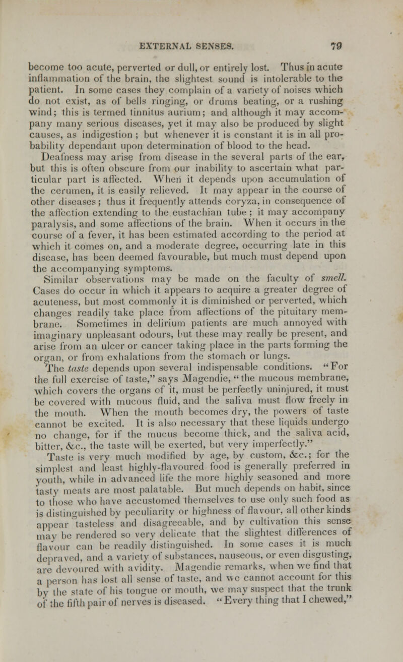 become too acute, perverted or dull, or entirely lost. Thus in acute inflammation of the brain, the slightest sound is intolerable to the patient. In some cases they complain of a variety of noises which do not exist, as of bells ringing, or drums beating, or a rushing wind; this is termed tinnitus aurium; and although it may accom- pany many serious diseases, yet it may also be produced by slight causes, as indigestion ; but whenever it is constant it is in all pro- bability dependant upon determination of blood to the head. Deafness may arise from disease in the several parts of the ear, but this is often obscure from our inability to ascertain what par- ticular part is affected. When it depends upon accumulation of the cerumen, it is easily relieved. It may appear in the course of Other diseases; thus it frequently attends eoryza, in consequence of the affection extending to the eustachian tube; it may accompany paralysis, and some affections of the brain. When it occurs in the course- of a fever, it has been estimated according to the period at which it comes on, and a moderate degree, occurring late in this disease, has been deemed favourable, but much must depend upon the accompanying symptoms. Similar observations may be made on the faculty of smell. Cases do occur in which it appears to acquire a greater degree of acutcness, but most commonly it is diminished or perverted, which changes readily take place from affections of the pituitary mem- brane. Sometimes in delirium patients are much annoyed with imaginary unpleasant odours, but these may really be present, and arise from an ulcer or cancer taking place in the parts forming the organ, or from exhalations from the stomach or lungs. The taste depends upon several indispensable conditions. For the full exercise of taste, says Magcndic, the mucous membrane, which covers the organs of it, must be perfectly uninjured, it must be covered with mucous fluid, and the saliva must flow freely in the mouth. When the mouth becomes dry, the powers of taste cannot be excited. It is also necessary that these liquids undergo no change, for if the mucus become thick, and the saliva acid, bitter, &c., the taste will be exerted, but very imperfectly. Taste is very much modified by age, by custom, &c; for the simplest and feast highly-flavoured food is generally preferred in youth, wink- in advanced life the more highly seasoned and more tasty meats are most palatable. But much depends on habit, since to those who have accustomed themselves to use only such food as is distinguished by peculiarity or highness of flavour, all other kinds appear tasteless and disagreeable, and by cultivation this sense may be rendered so very delicate that the slightest differences of flavour can be readily distinguished In some cases it is much depraved, and a variety of substances, nauseous, or even disgusting, are devoured with avidity. Magendie remarks, when we find that a person has lost all sense of taste, and WC cannot account for this by the state of his tongue or mouth, we may suspect that the trunk of the fifth paii of nerves is diseased. -Every thing that I chewed,