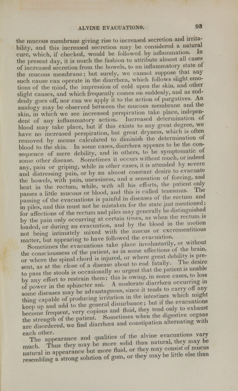 the mucous membrane giving rise to increased secretion and irrita- bility, and this increased secretion may be considered a natural cure, which, if checked, would be followed by inflammation. In the present day, it is much the fashion to attribute almost all cases of increased secretion from the bowels, to an inflammatory state ot the mucous membrane; but surely, we cannot suppose that any such cause can operate in the diarrhoea, which follows slight emo- tions of the mind, the impression of cold upon the skin, and other slight causes, and which frequently comes on suddenly, and as sud- denly goes off, nor can we apply it to the action of purgatives. An analogy may be observed between the mucous membrane and the skin, in which we see increased perspiration take place, indepen- dent of any inflammatory action. Increased determination ot blood may take place, but if this exists to any great degree, we have no increased perspiration, but great dryness, which is often removed by means calculated to diminish the determination ot blood to the skin. In some cases, diarrhoea appears to be the con- sequence of mere debility, and in others, to be symptomatic ot some other disease. Sometimes it occurs without much, or indeed anv, pain or griping, while in other cases, .1 is attended by severe and distressing pain, or by an almost constant desire to evacuate the bowels, with pain, uneasiness, and a sensation of lorcing, and heat in the rectum, while, with all his efforts the patient only passes a little mucous or blood, and tins is called tenesmus. Ihe passing 0f the evacuations is painful in diseases of the rectum and in piles, and this must not be mistaken for the state just mentioned; for affections of the rectum and piles may generally be distinguished bv the pain only occurring at certain times, as when the rectum is loaded or during an evacuation, and by the blood in the motion not being intimately mixed with the mucus or excrementitious matter, but appearing to have followed the evacuation Sometimes the evacuations take place ^^^^JJ^ the consciousness of the patient, as in some ^J™ <*^/^ or where the spinal chord is injured or where great deb.h£ is p e sent as at the close of a disease about to end fatally. .1 he desire to nas the tools is occasionally so urgent that the patient is unab e bvC effort to restrain them; this is owing, in some cases, to loss J ;.,m• the sphincter ani. A moderate diarrhoea occurring in tne 1 c' e ma e advantageous, since it tends to carry off any .„ I ht-mition . Sometimes when the digestive organs I!;: £&£[Zl Cdhnh* «* constipation alternating wtth resembling a strong solution of gum, oi tne> ma5