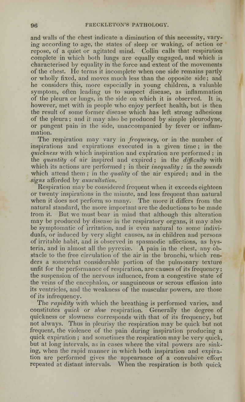 and walls of the chest indicate a diminution of this necessity, vary- ing according to age, the states of sleep or waking, of action or repose, of a quiet or agitated mind. Collin calls that respiration complete in which both lungs are equally engaged, and which is characterised by equality in the force and extent of the movements of the chest. He terms it incomplete when one side remains partly or wholly fixed, and moves much less than the opposite side; and he considers this, more especially in young children, a valuable symptom, often leading us to suspect disease, as inflammation of the pleura or lungs, in the side on which it is observed. It is, however, met with in people who enjoy perfect health, but is then the result of some former disease which has left strong adhesions of the pleura; and it may also be produced by simple pleurodyne, or pungent pain in the side, unaccompanied by fever or inflam- mation. The respiration may vary in frequency, or in the number of inspirations and expirations executed in a given time; in the quickness with which inspiration and expiration are performed ; in the quantity of air inspired and expired ; in the difficulty with which its actions are performed ; in their inequality; in the sounds which attend them ; in the quality of the air expired; and in the signs afforded by auscultation. Respiration may be considered frequent when it exceeds eighteen or twenty inspirations in the minute, and less frequent than natural when it does not perform so many. The more it differs from the natural standard, the more important are the deductions to be made from it. But we must bear in mind that although this alteration may be produced by disease in the respiratory organs, it may also be symptomatic of irritation, and is even natural to some indivi- duals, or induced by very slight causes, as in children and persons of irritable habit, and is observed in spasmodic affections, as hys- teria, and in almost all the pyrexias. A pain in the chest, any ob- stacle to the free circulation of the air in the bronchi, which ren- ders a somewhat considerable portion of the pulmonary texture unfit for the performance of respiration, are causes of its frequency; the suspension of the nervous influence, from a congestive state of the veins of the encephalon, or sanguineous or serous effusion into its ventricles, and the weakness of the muscular powers, are those of its infrequency. The rapidity with which the breathing is performed varies, and constitutes quick or slow respiration. Generally the degree of quickness or slowness corresponds with that of its frequency, but not always. Thus in pleurisy the respiration may be quick but not frequent, the violence of the pain during inspiration producing a quick expiration ; and sometimes the respiration may be very quick, but at long intervals, as in cases where the vital powers are sink- ing, when the rapid manner in which both inspiration and expira- tion are performed gives the appearance of a convulsive effort repeated at distant intervals. When the respiration is both quick