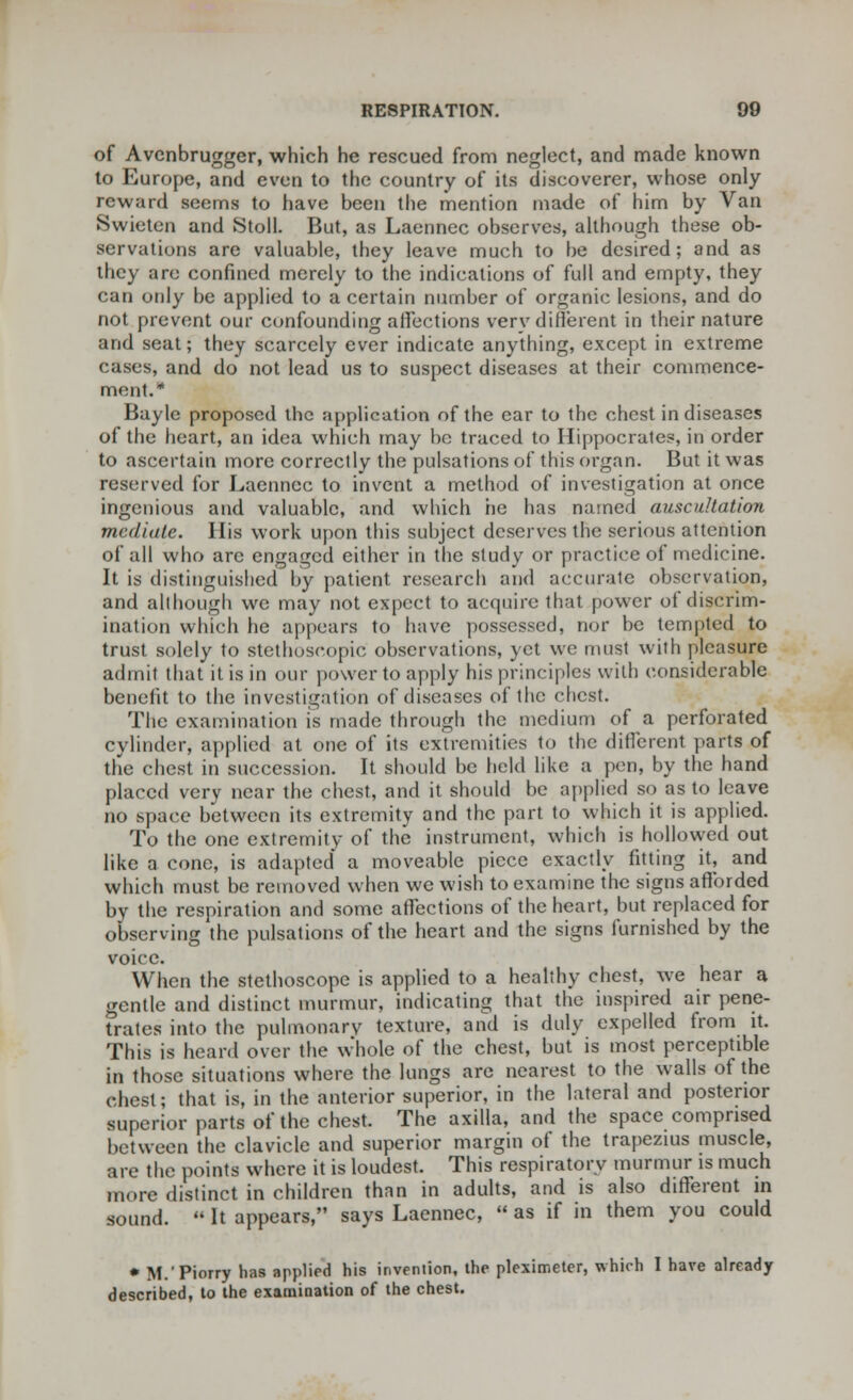 of Avenbrugger, which he rescued from neglect, and made known to Europe, and even to the country of its discoverer, whose only reward seems to have been the mention made of him by Van Swieten and Stoll. But, as Laennec observes, although these ob- servations are valuable, they leave much to be desired; and as they are confined merely to the indications of full and empty, they can only be applied to a certain number of organic lesions, and do not prevent our confounding affections very different in their nature and seat; they scarcely ever indicate anything, except in extreme cases, and do not lead us to suspect diseases at their commence- ment.* Bayle proposed the application of the car to the chest in diseases of the heart, an idea which may be traced to Hippocrates, in order to ascertain more correctly the pulsations of this organ. But it was reserved for Laennec to invent a method of investigation at once ingenious and valuable, and which he has named auscultation mediate. His work upon this subject deserves the serious attention of all who are engaged either in the study or practice of medicine. It is distinguished by patient research and accurate observation, and although we may not expect to acquire that power of discrim- ination which he appears to have possessed, nor be tempted to trust solely to stethoseopic observations, yet we must with pleasure admit that it is in our power to apply his principles with considerable benefit to the investigation of diseases of the chest. The examination is made through the medium of a perforated cylinder, applied at one of its extremities to the different parts of the chest in succession. It should be held like a pen, by the hand placed verv near the chest, and it should be applied so as to leave no space between its extremity and the part to which it is applied. To the one extremity of the instrument, which is hollowed out like a cone, is adapted a moveable piece exactly fitting it, and which must be removed when we wish to examine the signs afforded by the respiration and some affections of the heart, but replaced for observing the pulsations of the heart and the signs furnished by the voice. When the stethoscope is applied to a healthy chest, we hear a gentle and distinct murmur, indicating that the inspired air pene- trates into the pulmonary texture, and is duly expelled from it. This is heard over the whole of the chest, but is most perceptible in those situations where the lungs are nearest to the walls of the chest; that is, in the anterior superior, in the lateral and posterior superior parts of the chest. The axilla, and the space comprised between the clavicle and superior margin of the trapezius muscle, are the points where it is loudest. This respiratory murmur is much more distinct in children than in adults, and is also different in sound.  It appears, says Laennec,  as if in them you could * M.'Piorry has applied his invention, the plexirr.eter, which I have already described, to the examination of the chest.