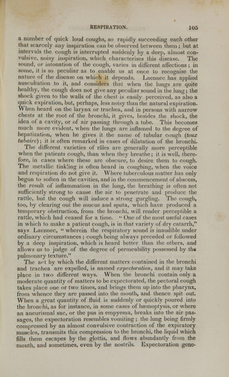 a number of quick loud coughs, so rapidly succeeding each other that scarcely any inspiration can be observed between them ; but at intervals the cough is interrupted suddenly by a deep, almost con- vulsive, noisy inspiration, which characterises this disease. The sound, or intonation of the cough, varies in different affections ; in some, it is so peculiar as to enable us at once to recognise the nature of the disease on which it depends. Laennec has applied auscultation to it, and considers that when the lungs are quite healthy, the cough does not give any peculiar sound in the lung; the shock given to the walls of the chest is easily perceived, as also a quick expiration, but, perhaps, less noisy than the natural expiration. When heard on the larynx or trachea, and in persons with narrow chests at the root of the bronchi, it gives, besides the shock, the idea of a cavity, or of air passing through a tube. This becomes much more evident, when the lungs are inflamed to the degree of hepatization, when he gives it the name of tubular cough (toux tubaire); it is often remarked in cases of dilatation of the bronchi. The different varieties of rales are generally more perceptible when the patients cough, than when they breathe; it is well, there- fore, in cases where these are obscure, to desire them to cough. The metallic tinkling is often heard in coughing, when the voice and respiration do not give it. Where tuberculous matter has only begun to soften in the cavities, and in the commencement of abscess, the result of inflammation in the lung, the breathing is often not sufficiently strong to cause the air to penetrate and produce the rattle, but the cough will induce a strong gurgling. The cough, too, by clearing out the mucus and sputa, which have produced a temporary obstruction, from the bronchi, will render perceptible a rattle, which had ceased for a time.  One of the most useful cases in which to make a patient cough, is in that variety of dry catarrh, says Laennec,  wherein the respiratory sound is inaudible under ordinary circumstances ; cough being always preceded or followed by a deep inspiration, which is heard better than the others, and allows us to judge of the degree of permeability possessed by the pulmonary texture. The act by which the different matters contained in the bronchi and trachea are expelled, is named expectoration, and it may take place in two different ways. When the bronchi contain only a moderate quantity of matters to be expectorated, the pectoral cough takes place one or two times, and brings them up into the pharynx, from whence they are passed into the mouth, and thence spit out. When a great quantity of fluid is suddenly or quickly poured into the bronchi, as ibr instance, in some cases of haemoptysis, or where an aneurismal sac, or the pus in empyema, breaks into the air pas- sages, the expectoration resembles vomiting ; the lung being firmly compressed by an almost convulsive contraction of the expiratory muscles, transmits this compression to the bronchi, the liquid which fills them escapes by the glottis, and flows abundantly from the mouth, and sometimes, even by the nostrils. Expectoration gene-