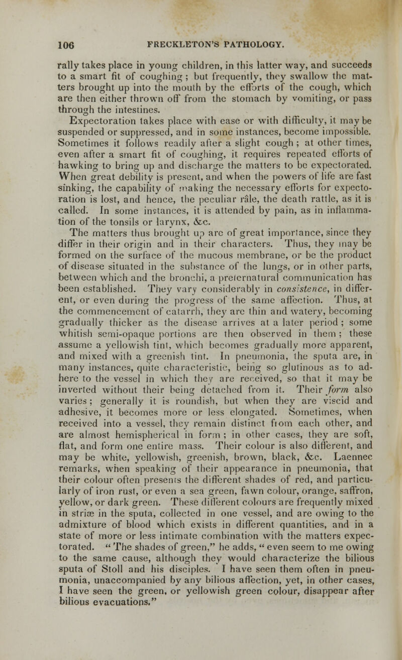 rally takes place in young children, in this latter way, and succeeds to a smart fit of coughing ; but frequently, they swallow the mat- ters brought up into the mouth by the efforts of the cough, which are then either thrown off* from the stomach by vomiting, or pass through the intestines. Expectoration takes place with ease or with difficulty, it may be suspended or suppressed, and in some instances, become impossible. Sometimes it follows readily after a slight cough ; at other times, even after a smart fit of coughing, it requires repeated efforts of hawking to bring up and discharge the matters to be expectorated. When great debility is present, and when the powers of life are fast sinking, the capability of making the necessary efforts for expecto- ration is lost, and hence, the peculiar rale, the death rattle, as it is called. In some instances, it is attended by pain, as in inflamma- tion of the tonsils or larynx, &c. The matters thus brought up arc of great importance, since they differ in their origin and in their characters. Thus, they may be formed on the surface of the mucous membrane, or be the product of disease situated in the substance of the lungs, or in other parts, between which and the bronchi, a preternatural communication has been established. They vary considerabl}r in consistence, in differ- ent, or even during the progress of the same affection. Thus, at the commencement of catarrh, they arc thin and watery, becoming gradually thicker as the disease arrives at a later period ; some whitish semi-opaque portions are then observed in them ; these assume a yellowish tint, which becomes gradually more apparent, and mixed with a greenish tint. In pneumonia, the sputa are, in many instances, quite characteristic, being so glutinous as to ad- here to the vessel in which they are received, so that it may be inverted without their being detached from it. Their form also varies ; generally it is roundish, but when they are viscid and adhesive, it becomes more or less elongated. Sometimes, when received into a vessel, they remain distinct from each other, and are almost hemispherical in form ; in other cases, they are soft, flat, and form one entire mass. Their colour is also different, and may be white, yellowish, greenish, brown, black, &c. Laennec remarks, when speaking of their appearance in pneumonia, that their colour often presents the different shades of red, and particu- larly of iron rust, or even a sea green, fawn colour, orange, saffron, yellow, or dark green. These different colours are frequently mixed in stria? in the sputa, collected in one vessel, and are owing to the admixture of blood which exists in different quantities, and in a state of more or less intimate combination with the matters expec- torated.  The shades of green, he adds,  even seem to me owing to the same cause, although they would characterize the bilious sputa of Stoll and his disciples. I have seen them often in pneu- monia, unaccompanied by any bilious affection, yet, in other cases, I have seen the green, or yellowish green colour, disappear after bilious evacuations.