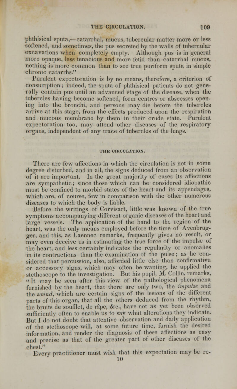 phthisical sputa,—catarrhal, mucus, tubercular matter more or less softened, and sometimes, the pus secreted by the walls of tubercular excavations when completely empty. Although pus is in general more opaque, less tenacious and more fetid than catarrhal mucus, nothing is more common than to see true puriform sputa in simple chronic catarrhs. Purulent expectoration is by no means, therefore, a criterion of consumption; indeed, the sputa of phthisical patients do not gene- rally contain pus until an advanced stage of the disease, when the tubercles having become softened, form centres or abscesses open- ing into the bronchi, and persons may die before the tubercles arrive at this stage, from the effects produced upon the respiration and mucous membrane by them in their crude state. Purulent expectoration too, may attend other diseases of the respiratory organs, independent of any trace of tubercles of the lungs. THE CIRCULATION. There are few affections in which the circulation is not in some degree disturbed, and in all, the signs deduced from an observation of it are important. In the great majority of cases its affections are sympathetic; since those which can be considered idiopathic must be confined to morbid states of the heart and its appendages, which are, of course, few in comparison with the other numerous diseases to which the body is liable. Before the writings of Corvisart, little was known of the true symptoms accompanying different organic diseases of the heart and large vessels. The application of the hand to the region of the heart, was the only means employed before the time of Avenbrug- ger, and this, as Laennec remarks, frequently gives no result, or may even deceive us in estimating the true force of the impulse of the heart, and less certainly indicates the regularity or anomalies in its contractions than the examination of the pulse ; as he con- sidered that percussion, also, afforded little else than confirmative or accessory signs, which may often be wanting, he applied the stethoscope to the investigation. But his pupil. M. Collin, remarks, It may be seen after this view of the pathological phenomena furnished by the heart, that there are only two, the impulse and the sound, which are certain signs of the lesions of the different parts of this organ, that all the others deduced from the rhythm, the bruits de soufllet, de rape, &c, have not as yet been observed sufficiently often to enable us to say what alterations they indicate. But I ilt) not doubt that attentive observation and daily application of the stethoscope will, at some future time, furnish the desired information, and render the diagnosis of these affections as easy and precise as that of the greater part of other diseases of the chest. Every practitioner must wish that this expectation may be re-