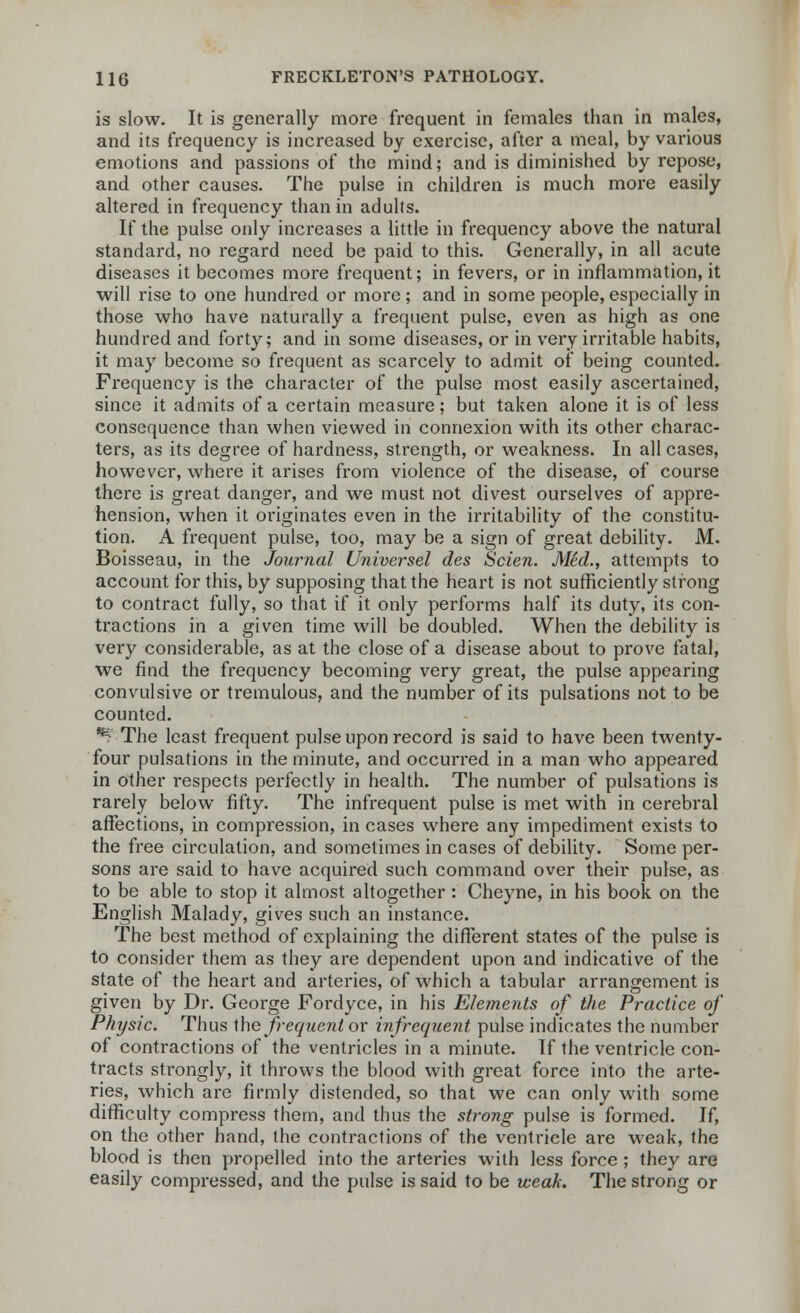 is slow. It is generally more frequent in females than in males, and its frequency is increased by exercise, after a meal, by various emotions and passions of the mind; and is diminished by repose, and other causes. The pulse in children is much more easily altered in frequency than in adults. If the pulse only increases a little in frequency above the natural standard, no regard need be paid to this. Generally, in all acute diseases it becomes more frequent; in fevers, or in inflammation, it will rise to one hundred or more; and in some people, especially in those who have naturally a frequent pulse, even as high as one hundred and forty; and in some diseases, or in very irritable habits, it may become so frequent as scarcely to admit of being counted. Frequency is the character of the pulse most easily ascertained, since it admits of a certain measure; but taken alone it is of less consequence than when viewed in connexion with its other charac- ters, as its degree of hardness, strength, or weakness. In all cases, however, where it arises from violence of the disease, of course there is great danger, and we must not divest ourselves of appre- hension, when it originates even in the irritability of the constitu- tion. A frequent pulse, too, may be a sign of great debility. M. Boisseau, in the Journal Universel des Scien. Med., attempts to account for this, by supposing that the heart is not sufficiently strong to contract fully, so that if it only performs half its duty, its con- tractions in a given time will be doubled. When the debility is very considerable, as at the close of a disease about to prove fatal, we find the frequency becoming very great, the pulse appearing convulsive or tremulous, and the number of its pulsations not to be counted. *? The least frequent pulse upon record is said to have been twenty- four pulsations in the minute, and occurred in a man who appeared in other respects perfectly in health. The number of pulsations is rarely below fifty. The infrequent pulse is met with in cerebral affections, in compression, in cases where any impediment exists to the free circulation, and sometimes in cases of debility. Some per- sons are said to have acquired such command over their pulse, as to be able to stop it almost altogether : Cheyne, in his book on the English Malady, gives such an instance. The best method of explaining the different states of the pulse is to consider them as they are dependent upon and indicative of the state of the heart and arteries, of which a tabular arrangement is given by Dr. George Fordyce, in his Elements of the Practice of Physic. Thus the frequent or infrequent pulse indicates the number of contractions of the ventricles in a minute. If the ventricle con- tracts strongly, it throws the blood with great force into the arte- ries, which are firmly distended, so that we can only with some difficulty compress them, and thus the strong pulse is formed. If, on the other hand, the contractions of the ventricle are weak, the blood is then propelled into the arteries with less force; they are easily compressed, and the pulse is said to be weak. The strong or