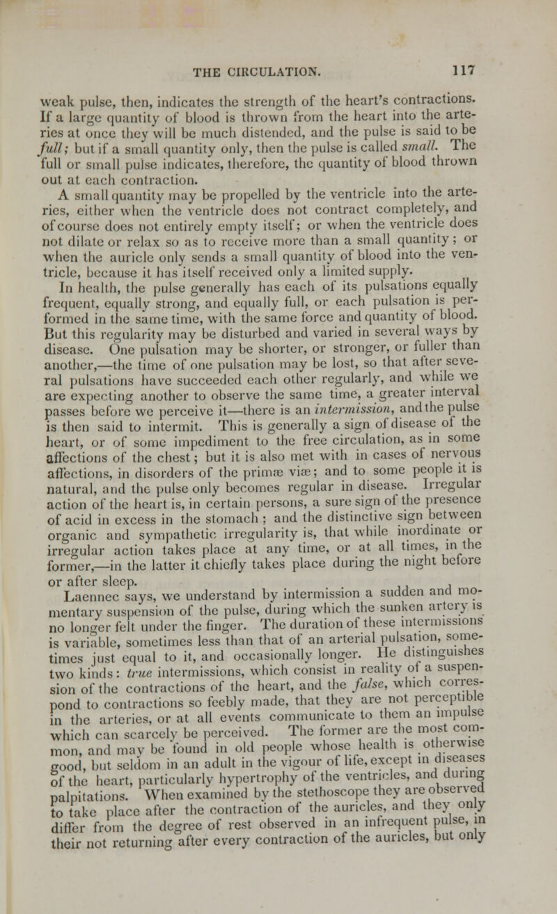 weak pulse, then, indicates the strength of the heart's contractions. If a large quantity of blood is thrown from the heart into the arte- ries at once they will be much distended, and the pulse is said to be full; but if a small quantity only, then the pulse is called small. The full or small pulse indicates, therefore, the quantity of blood thrown out at each contraction. A Bmall quantity may be propelled by the ventricle into the arte- ries, either when the ventricle does not contract completely, and of course does not entirely empty itself; or when the ventricle does not dilate or relax so as to receive more than a small quantity; or when the auricle only sends a small quantity of blood into the ven- tricle, because it has itself received only a limited supply. In health, the pulse generally has each of its pulsations equally frequent, equally strong, and equally full, or each pulsation is per- formed in the same time, with the same force and quantity of blood. But this regularity may be disturbed and varied in several ways by disease. One pulsation may be shorter, or stronger, or fuller than another,—the time of one pulsation may be lost, so that after seve- ral pulsations have succeeded each other regularly, and while we are expecting another to observe the same time, a greater interval passes before we perceive it—there is an intermission, and the pulse is then said to intermit. This is generally a sign of disease of the heart, or of some impediment to the free circulation, as in some affections of the chest; but it is also met with in cases of nervous aflections, in disorders of the primne vise; and to some people it is natural, and the pulse only becomes regular in disease. Irregular action of the heart is, in certain persons, a sure sign of the presence of acid in excess in the stomach ; and the distinctive sign between organic and sympathetic irregularity is, that while inordinate or irregular action takes place at any time, or at all times, in the former,—in the latter it chiefly takes place during the night before or after sleep. Laennec says, we understand by intermission a sudden and mo- mentary suspension of the pulse, during which the sunken artery is no longer felt under the finger. The duration of these intermissions is variable, sometimes less than that of an arterial pulsation, some- times just equal to it, and occasionally longer. He d.stmguishes two kinds: true intermissions, which consist in reality ot a suspen- sion of the contractions of the heart, and the false, which corres- pond to contractions so feebly made, that they are not perceptible in the arteries, or at all events communicate to them an impulse which can scarcely be perceived. The former are the most com- mon, and may be found in old people whose health is otherwise good, but seldom in an adult in the vigour of life, except in diseases of the heart, particularly hypertrophy of the ventricles, and during palpitations. When examined by the stethoscope they are observed to take place after the contraction of the auricles, and they only differ from the degree of rest observed in an infrequent pulse, in their not returning after every contraction of the auricles, but only