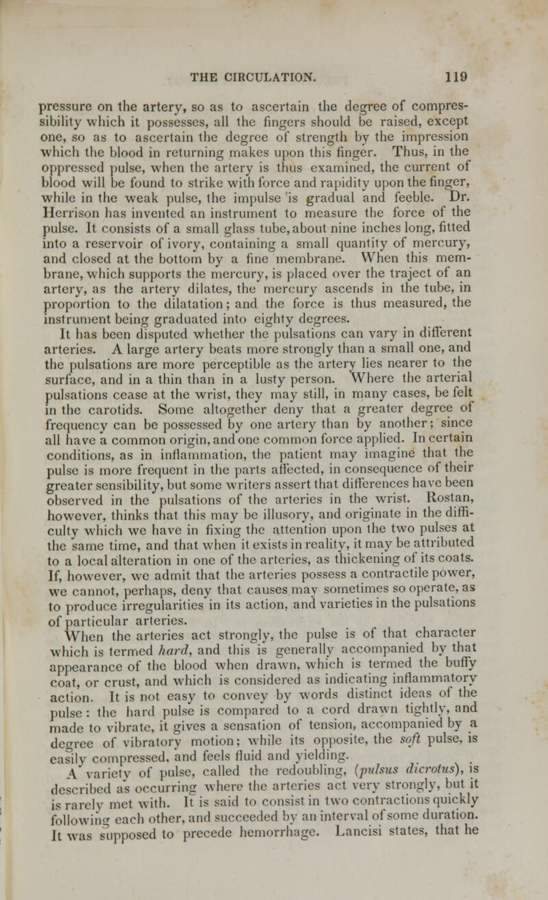 pressure on the artery, so as to ascertain the degree of compres- sibility which it possesses, all the fingers should be raised, except one, so as to ascertain the degree of strength by the impression which the blood in returning makes upon this finger. Thus, in the oppressed pulse, when the artery is thus examined, the current of blood will be found to strike with force and rapidity upon the finger, while in the weak pulse, the impulse is gradual and feeble. Dr. Herrison has invented an instrument to measure the force of the pulse. It consists of a small glass tube, about nine inches long, fitted into a reservoir of ivory, containing a small quantity of mercury, and closed at the bottom by a fine membrane. When this mem- brane, which supports the mercury, is placed over the traject of an artery, as the artery dilates, the mercury ascends in the tube, in proportion to the dilatation; and the force is thus measured, the instrument being graduated into eighty degrees. It has been disputed whether the pulsations can vary in different arteries. A large artery beats more strongly than a small one, and the pulsations are more perceptible as the artery lies nearer to the surface, and in a thin than in a lusty person. Where the arterial pulsations cease at the wrist, they may still, in many cases, be felt in the carotids. Some altogether deny that a greater degree of frequency can be possessed by one artery than by another; since all have a common origin, and one common force applied. In certain conditions, as in inflammation, the patient may imagine that the pulse is more frequent in the parts affected, in consequence of their greater sensibility, but some writers assert that differences have been observed in the pulsations of the arteries in the wrist. Ilostan, however, thinks that this may be illusory, and originate in the diffi- culty which we have in fixing the attention upon the two pulses at the same time, and that when it exists in reality, it may be attributed to a local alteration in one of the arteries, as thickening of its coats. If, however, we admit that the arteries possess a contractile power, we cannot, perhaps, deny that causes may sometimes so operate, as to produce irregularities in its action, and varieties in the pulsations of particular arteries. When the arteries act strongly, the pulse is of that character which is termed hard, and this is generally accompanied by that appearance of the blood when drawn, which is termed the buffy coat, or crust, and which is considered as indicating inflammatory action. It is not easy to convey by words distinct ideas of the pulse: the hard juilse is compared to a cord drawn tightly, and made to vibrate, it gives a sensation of tension, accompanied by a degree of vibratory motion; while its opposite, the soft pulse, is easily compressed, and feels fluid and yielding. A variety oi' pulse, called the redoubling, (pulsus dicrotus), is described as occurring where the arteries act very strongly, but it is rarely met with. It is said to consist in two contractions quickly following each other, and succeeded by an interval of some duration. It was supposed to precede hemorrhage. Lancisi states, that he