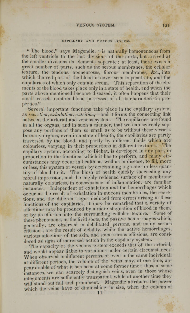 CAPILLARY AND VENOUS SYSTEM.  The blood, says Magendie,  is naturally homogeneous from the left ventricle to the last divisions of the aorta, but arrived at the smaller divisions its elements separate; at least, there exists a great number of parts, such as the serous membranes, the cellular texture, the tendons, aponeuroses, fibrous membranes, &c, into which the red part of the blood is never seen to penetrate, and the capillaries of which only contain scrum. This separation of the ele- ments of the blood takes place only in a state of health, and when the parts above mentioned become diseased, it often happens that their small vessels contain blood possessed of all its characteristic pro- perties. Several important functions take place in the capillary system, as secretion, exhalation, nutrition,—and it forms the connecting link between the arterial and venous system. The capillaries are found in all the organs, and in such a manner, that we can scarcely sup- pose any portions of them so small as to be without these vessels. In many organs, even in a state of health, the capillaries are partly traversed by the blood, and partly by different fluids which are colourless, varying in their proportions in different textures. The capillary system, according to Bichat, is developed in any part, in proportionto the functions which it has to perform, and many cir- cumstances may occur in health as well as in disease, to fill, more or less, this system of vessels by determining a greater or less quan- tity of blood to it. The blush of health quickly succeeding any moral impression, and the highly reddened surface of a membrane naturally colourless, in consequence of inflammation, are familiar instances. Independent of exhalation and the hemorrhages which occur as the result of exhalation in mucous membranes, the secre- tions, and the different signs deduced from errors arising in these functions of the capillaries, it may be remarked that a variety of affections may be produced by a mere stagnation of blood in them, or by its effusion into the surrounding cellular texture. Some of these phenomena, as the livid spots, the passive hemorrhages which, generally, are observed in debilitated persons, and many serous effusions, are the result of debility, while the active hemorrhages, various affections of the skin, and some serous effusions, are consi- dered as sighs of increased action in the capillary system. The capacity of the venous system exceeds that of the arterial, and would appear liable to variations under certain circumstances. When observed in different persons, or even in the same individual, at different periods, the volume of the veins may, at one time, ap- pear double of what it has been at some former time ; thus, in some instances, we can scarcely distinguish veins, even in those whose internments are sufficiently transparent, while at another time they Will stand out full and prominent. Magendie attributes the power which the veins have of diminishing in size, when the column of 11