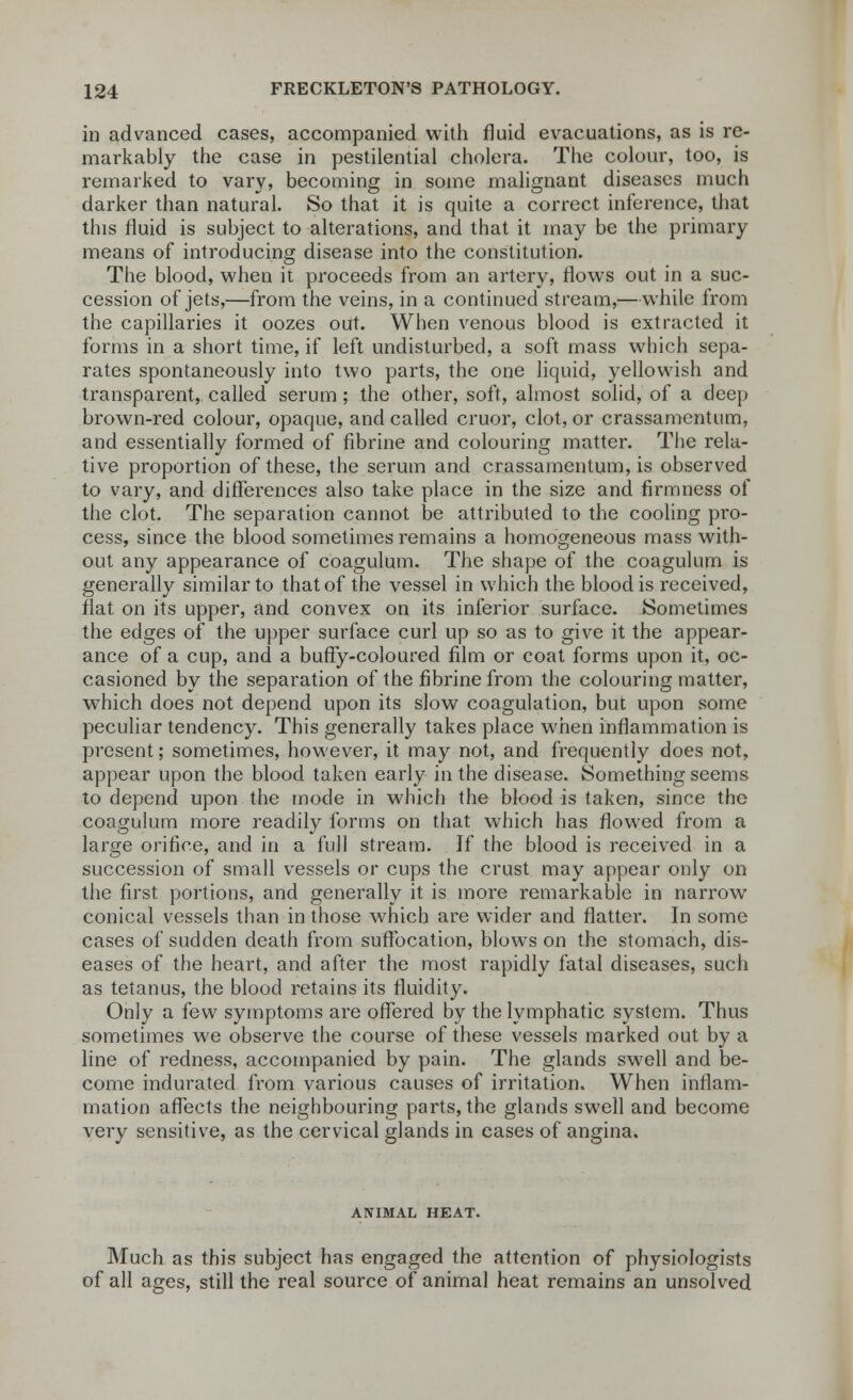 in advanced cases, accompanied with fluid evacuations, as is re- markably the case in pestilential cholera. The colour, too, is remarked to vary, becoming in some malignant diseases much darker than natural. So that it is quite a correct inference, that this fluid is subject to alterations, and that it may be the primary means of introducing disease into the constitution. The blood, when it proceeds from an artery, flows out in a suc- cession of jets,—from the veins, in a continued stream,—while from the capillaries it oozes out. When venous blood is extracted it forms in a short time, if left undisturbed, a soft mass which sepa- rates spontaneously into two parts, the one liquid, yellowish and transparent,, called serum; the other, soft, almost solid, of a deep brown-red colour, opaque, and called cruor, clot, or crassamcntum, and essentially formed of fibrine and colouring matter. The rela- tive proportion of these, the serum and crassamentum, is observed to vary, and differences also take place in the size and firmness of the clot. The separation cannot be attributed to the cooling pro- cess, since the blood sometimes remains a homogeneous mass with- out any appearance of coagulum. The shape of the coagulum is generally similar to that of the vessel in which the blood is received, flat on its upper, and convex on its inferior surface. Sometimes the edges of the upper surface curl up so as to give it the appear- ance of a cup, and a buffy-coloured film or coat forms upon it, oc- casioned by the separation of the fibrine from the colouring matter, which does not depend upon its slow coagulation, but upon some peculiar tendency. This generally takes place when inflammation is present; sometimes, however, it may not, and frequently does not, appear upon the blood taken early in the disease. Something seems to depend upon the mode in which the blood is taken, since the coagulum more readily forms on that which has flowed from a large orifice, and in a full stream. If the blood is received in a succession of small vessels or cups the crust may appear only on the first portions, and generally it is more remarkable in narrow conical vessels than in those which are wider and flatter. In some cases of sudden death from suffocation, blows on the stomach, dis- eases of the heart, and after the most rapidly fatal diseases, such as tetanus, the blood retains its fluidity. Only a few symptoms are offered by the lymphatic system. Thus sometimes we observe the course of these vessels marked out by a line of redness, accompanied by pain. The glands swell and be- come indurated from various causes of irritation. When inflam- mation affects the neighbouring parts, the glands swell and become very sensitive, as the cervical glands in cases of angina. ANIMAL HEAT. Much as this subject has engaged the attention of physiologists of all ages, still the real source of animal heat remains an unsolved