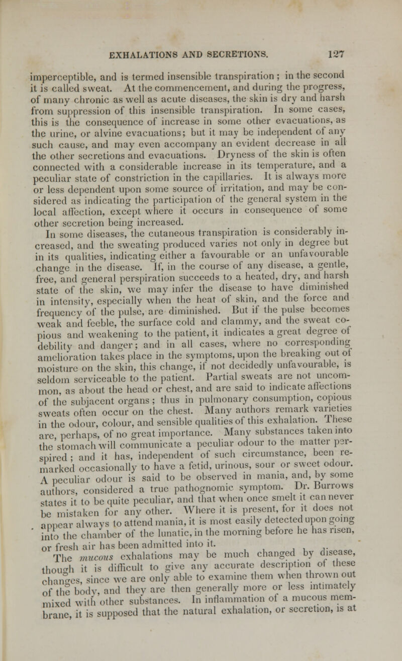 imperceptible, and is termed insensible transpiration ; in the second it is called sweat. At the commencement, and during the progress, of many chronic as well as acute diseases, the skin is dry and harsh from suppression of this insensible transpiration. In some cases, this is the consequence of increase in some other evacuations, as the urine, or alvine evacuations; but it may be independent of any such cause, and may even accompany an evident decrease in all the other secretions and evacuations. Dryness of the skin is often connected with a considerable increase in its temperature, and a peculiar state of constriction in the capillaries. It is always more or less dependent upon some source of irritation, and may be con- sidered as indicating the participation of the general system in the local affection, except where it occurs in consequence of some other secretion being increased. In some diseases, the cutaneous transpiration is considerably in- creased, and the sweating produced varies not only in degree but in its qualities, indicating cither a favourable or an unfavourable change in the disease. If, in the course of any disease, a gentle, free, and general perspiration succeeds to a heated, dry, and harsh state of the skin, we may infer the disease to have diminished in intensity, especially when the heat of skin, and the force and frequency of the pulse, are diminished. But if the pulse becomes weak and feeble, the surface cold and clammy, and the sweat co- pious and weakening to the patient, it indicates a great degree of debility and danger; and in all cases, where no corresponding amelioration takes place in the symptoms, upon the breaking out oi moisture on the skin, this change, if not decidedly unlavourable, is seldom serviceable to the patient. Partial sweats are not uncom- mon, as about the head or chest, and are said to indicate aflections of the subjacent organs; thus in pulmonary consumption, copious sweats often occur on the chest. Many authors remark varieties in the odour, colour, and sensible qualities of this exhalation. 1 hese arc perhaps, of no great importance. Many substances taken into the'stomachwill communicate a peculiar odour to the matter per- spired • and it has, independent of such circumstance, been re- marked occasionally to have a fetid, urinous, sour or sweet odour. A peculiar odour is said to be observed in mama, and, by some authors, considered a true pathognomic symptom. I*. Burrows states it to be quite peculiar, and that when once smelt it can never be mistaken for any other. Where it is present, for it does not aooear always to attend mania, it is most easily detected upon going ' into the chamber of the lunatic, in the morning before he has risen, or fresh air has been admitted into it The mucous exhalations may be much changed by disease, though it is difficult to give any accurate description of these changes, since we are only able to examine them when thrown out of the body, and they are then generally more or less intimately mixed with other substances. In inflammation of a mucous mem- brane it is supposed that the natural exhalation, or secretion, is at