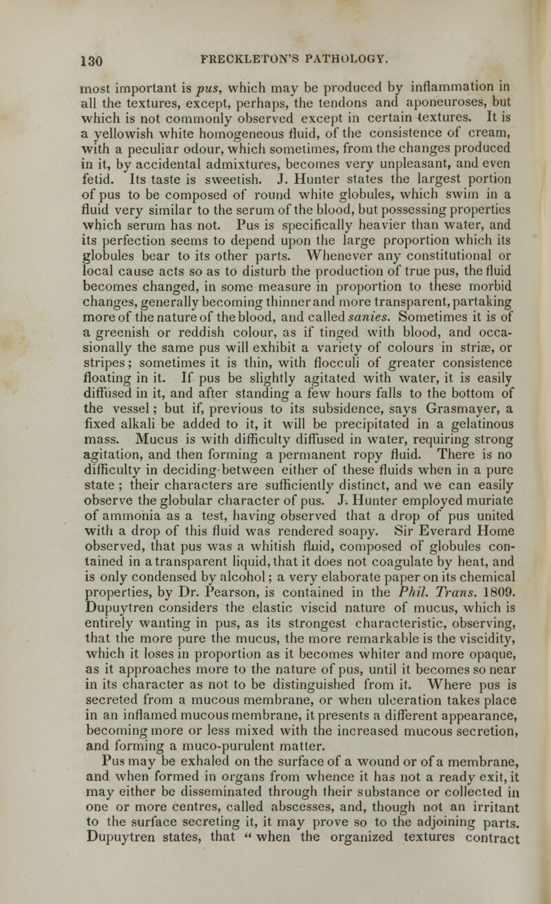 most important is pus, which may be produced by inflammation in all the textures, except, perhaps, the tendons and aponeuroses, but which is not commonly observed except in certain textures. It is a yellowish white homogeneous fluid, of the consistence of cream, with a peculiar odour, which sometimes, from the changes produced in it, by accidental admixtures, becomes very unpleasant, and even fetid. Its taste is sweetish. J. Hunter states the largest portion of pus to be composed of round white globules, which swim in a fluid very similar to the serum of the blood, but possessing properties which serum has not. Pus is specifically heavier than water, and its perfection seems to depend upon the large proportion which its globules bear to its other parts. Whenever any constitutional or local cause acts so as to disturb the production of true pus, the fluid becomes changed, in some measure in proportion to these morbid changes, generally becoming thinner and more transparent, partaking more of the nature of the blood, and called sanies. Sometimes it is of a greenish or reddish colour, as if tinged with blood, and occa- sionally the same pus will exhibit a variety of colours in striae, or stripes; sometimes it is thin, with flocculi of greater consistence floating in it. If pus be slightly agitated with water, it is easily diffused in it, and after standing a few hours falls to the bottom of the vessel; but if, previous to its subsidence, says Grasmayer, a fixed alkali be added to it, it will be precipitated in a gelatinous mass. Mucus is with difficulty diffused in water, requiring strong agitation, and then forming a permanent ropy fluid. There is no difficulty in deciding-between either of these fluids when in a pure state ; their characters are sufficiently distinct, and we can easily observe the globular character of pus. J. Hunter employed muriate of ammonia as a test, having observed that a drop of pus united with a drop of this fluid was rendered soapy. Sir Everard Home observed, that pus was a whitish fluid, composed of globules con- tained in a transparent liquid, that it does not coagulate by heat, and is only condensed by alcohol; a very elaborate paper on its chemical properties, by Dr. Pearson, is contained in the Phil. Trans. 1809. Dupuytren considers the elastic viscid nature of mucus, which is entirely wanting in pus, as its strongest characteristic, observing, that the more pure the mucus, the more remarkable is the viscidity, which it loses in proportion as it becomes whiter and more opaque, as it approaches more to the nature of pus, until it becomes so near in its character as not to be distinguished from it. Where pus is secreted from a mucous membrane, or when ulceration takes place in an inflamed mucous membrane, it presents a different appearance, becoming more or less mixed with the increased mucous secretion, and forming a muco-purulent matter. Pus may be exhaled on the surface of a wound or of a membrane, and when formed in organs from whence it has not a ready exit, it may either be disseminated through their substance or collected in one or more centres, called abscesses, and, though not an irritant to the surface secreting it, it may prove so to the adjoining parts. Dupuytren states, that  when the organized textures contract