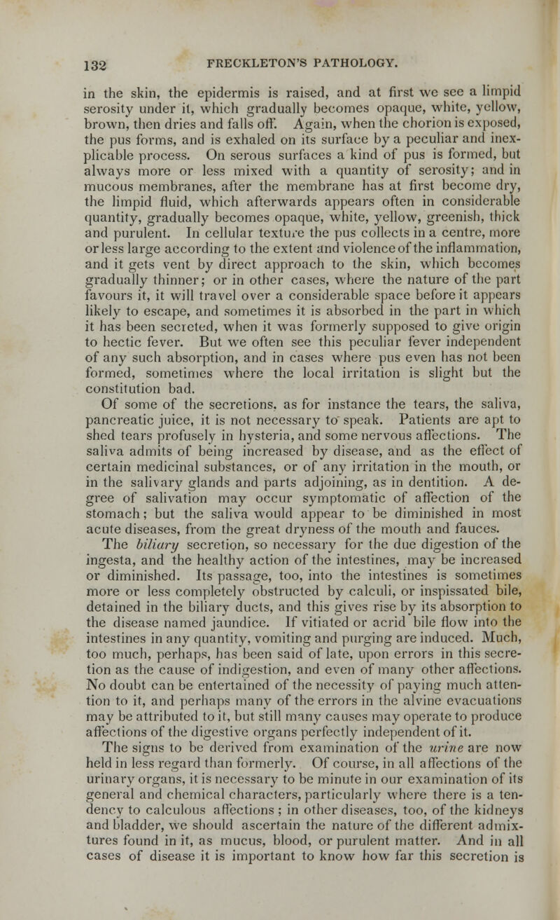 in the skin, the epidermis is raised, and at first we see a limpid serosity under it, which gradually becomes opaque, white, yellow, brown*, then dries and falls off. Again, when the chorion is exposed, the pus forms, and is exhaled on its surface by a peculiar and inex- plicable process. On serous surfaces a kind of pus is formed, but always more or less mixed with a quantity of serosity; and in mucous membranes, after the membrane has at first become dry, the limpid fluid, which afterwards appears often in considerable quantity, gradually becomes opaque, white, yellow, greenish, thick and purulent. In cellular texture the pus collects in a centre, more or less large according to the extent and violence of the inflammation, and it gets vent by direct approach to the skin, which becomes gradually thinner; or in other cases, where the nature of the part favours it, it will travel over a considerable space before it appears likely to escape, and sometimes it is absorbed in the part in which it has been secreted, when it was formerly supposed to give origin to hectic fever. But we often see this peculiar fever independent of any such absorption, and in cases where pus even has not been formed, sometimes where the local irritation is slight but the constitution bad. Of some of the secretions, as for instance the tears, the saliva, pancreatic juice, it is not necessary to speak. Patients are apt to shed tears profusely in hysteria, and some nervous affections. The saliva admits of being increased by disease, and as the effect of certain medicinal substances, or of any irritation in the mouth, or in the salivary glands and parts adjoining, as in dentition. A de- gree of salivation may occur symptomatic of affection of the stomach; but the saliva would appear to be diminished in most acute diseases, from the great dryness of the mouth and fauces. The biliary secretion, so necessary for the due digestion of the ingesta, and the healthy action of the intestines, may be increased or diminished. Its passage, too, into the intestines is sometimes more or less completely obstructed by calculi, or inspissated bile, detained in the biliary ducts, and this gives rise by its absorption to the disease named jaundice. If vitiated or acrid bile flow into the intestines in any quantity, vomiting and purging are induced. Much, too much, perhaps, has been said of late, upon errors in this secre- tion as the cause of indigestion, and even of many other affections. No doubt can be entertained of the necessity of paying much atten- tion to it, and perhaps many of the errors in the alvine evacuations may be attributed to it, but still many causes may operate to produce affections of the digestive organs perfectly independent of it. The signs to be derived from examination of the urine are now held in less regard than formerly. Of course, in all a flections of the urinary organs, it is necessary to be minute in our examination of its general and chemical characters, particularly where there is a ten- dency to calculous affections ; in other diseases, too, of the kidneys and bladder, we should ascertain the nature of the different admix- tures found in it, as mucus, blood, or purulent matter. And in all cases of disease it is important to know how far this secretion is