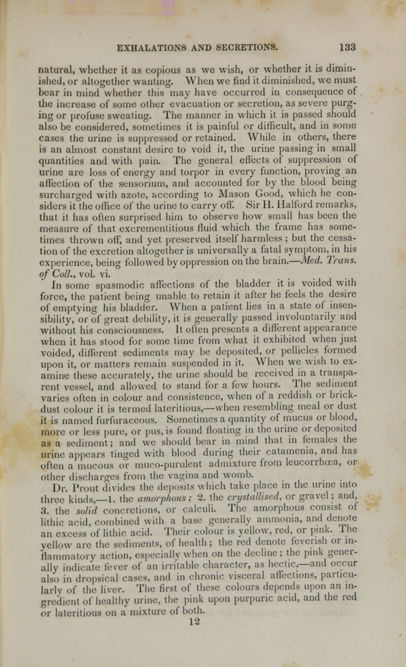 natural, whether it as copious as we wish, or whether it is dimin- ished, or altogether wanting. When we find it diminished, we must bear in mind whether this may have occurred in consequence of the increase of some other evacuation or secretion, as severe purg- ing or profuse sweating. The manner in which it is passed should also be considered, sometimes it is painful or difficult, and in some cases the urine is suppressed or retained. While in others, there is an almost constant desire to void it, the urine passing in small quantities and with pain. The general effects of suppression of urine are loss of energy and torpor in every function, proving an affection of the sensorium, and accounted for by the blood being surcharged with azote, according to Mason Good, which he con- siders it the office of the urine to carry off. Sir H. Halford remarks, that it has often surprised him to observe how small has been the measure of that excrementitious fluid which the frame has some- times thrown off, and yet preserved itself harmless ; but the cessa- tion of the excretion altogether is universally a fatal symptom, in his experience, being followed by oppression on the brain.—Med. Trans, of Coll., vol. vi. In some spasmodic affections of the bladder it is voided with force, the patient being unable to retain it after he feels the desire of emptying his bladder. When a patient lies in a state of insen- sibility, or of great debility, it is generally passed involuntarily and without his consciousness. It often presents a different appearance when it has stood for some time from what it exhibited when just voided, different sediments may be deposited, or pellicles formed upon it, or matters remain suspended in it. When we wish to ex- amine these accurately, the urine should be received in a transpa- rent vessel, and allowed to stand for a few hours. The sediment varies often in colour and consistence, when of a reddish or bnck- dust colour it is termed lateritious,— when resembling meal or dust it is named furfuraceous. Sometimes a quantity of mucus or blood, more or less pure, or pus, is found floating in the urine or deposited as a sediment; and we should bear in mind that in females the urine appears tinged with blood during their catamenia, and has often a mucous or muco-purulent admixture from leucorrhcea, or other discharges from the vagina and womb. Dr. Prout divides the deposits which take place in the urine into three kinds,—1. the amorphous; 2. the crystallised, or gravel; and, 3. the solid concretions, or calculi. The amorphous consist of lithic acid, combined with a base generally ammonia, and denote an excess of lithic acid. Their colour is yellow, red, or pink. Ihe yellow are the sediments, of health; the red denote feverish or in- flammatory action, especially when on the decline: the pink gener- ally indicate fever of an irritable character, as hectic—and occur also in dropsical cases, and in chronic visceral affections, particu- larly of the liver. The first of these colours depends upon an in- gredient of healthy urine, the pink upon purpuric acid, and the red or lateritious on a mixture of both. 12