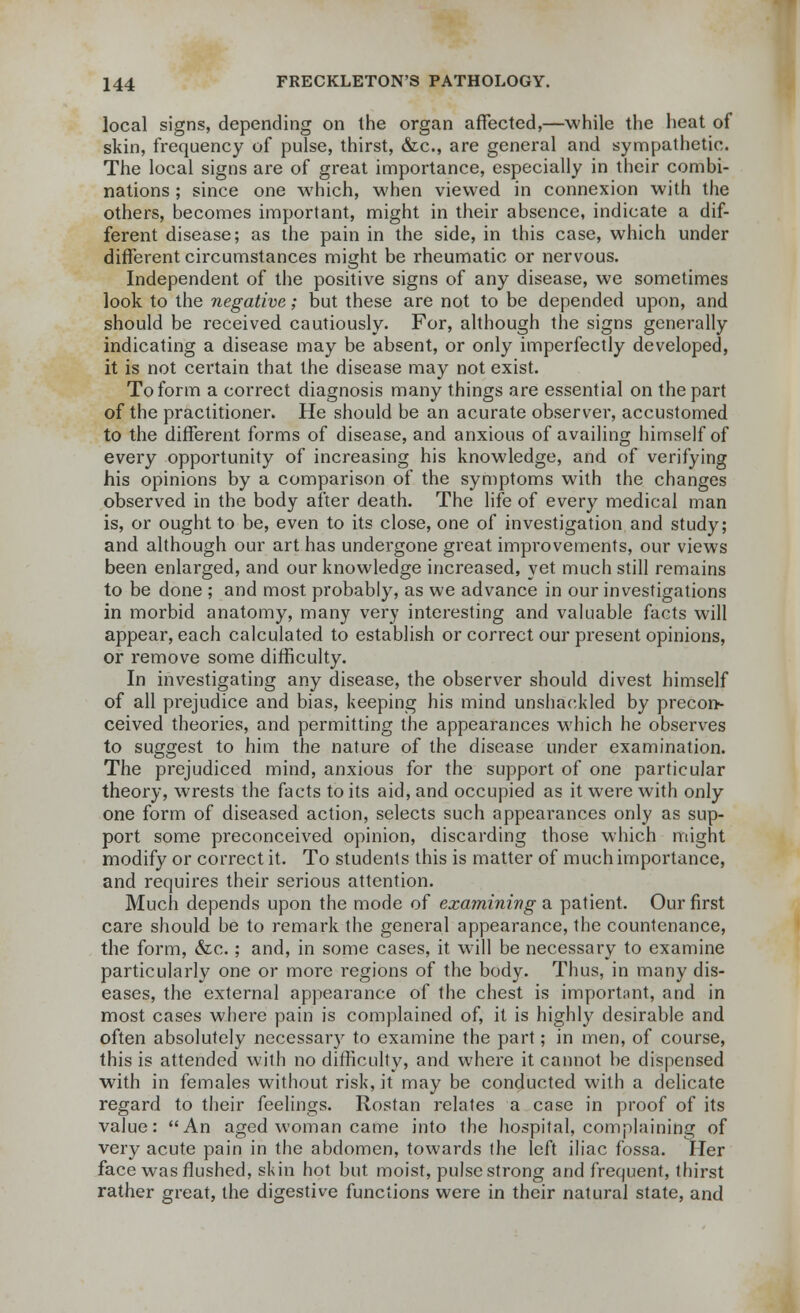 local signs, depending on the organ affected,—-while the heat of skin, frequency of pulse, thirst, &c, are general and sympathetic. The local signs are of great importance, especially in their combi- nations ; since one which, when viewed in connexion with the others, becomes important, might in their absence, indicate a dif- ferent disease; as the pain in the side, in this case, which under different circumstances might be rheumatic or nervous. Independent of the positive signs of any disease, we sometimes look to the negative; but these are not to be depended upon, and should be received cautiously. For, although the signs generally indicating a disease may be absent, or only imperfectly developed, it is not certain that the disease may not exist. To form a correct diagnosis many things are essential on the part of the practitioner. He should be an acurate observer, accustomed to the different forms of disease, and anxious of availing himself of every opportunity of increasing his knowledge, and of verifying his opinions by a comparison of the symptoms with the changes observed in the body after death. The life of every medical man is, or ought to be, even to its close, one of investigation and study; and although our art has undergone great improvements, our views been enlarged, and our knowledge increased, yet much still remains to be done ; and most probably, as we advance in our investigations in morbid anatomy, many very interesting and valuable facts will appear, each calculated to establish or correct our present opinions, or remove some difficulty. In investigating any disease, the observer should divest himself of all prejudice and bias, keeping his mind unshackled by precon- ceived theories, and permitting the appearances which he observes to suggest to him the nature of the disease under examination. The prejudiced mind, anxious for the support of one particular theory, wrests the facts to its aid, and occupied as it were with only one form of diseased action, selects such appearances only as sup- port some preconceived opinion, discarding those which might modify or correct it. To students this is matter of much importance, and requires their serious attention. Much depends upon the mode of examining a patient. Our first care should be to remark the general appearance, the countenance, the form, &c.; and, in some cases, it will be necessary to examine particularly one or more regions of the body. Thus, in many dis- eases, the external appearance of the chest is important, and in most cases where pain is complained of, it is highly desirable and often absolutely necessary to examine the part; in men, of course, this is attended with no difficulty, and where it cannot be dispensed with in females without risk, it may be conducted with a delicate regard to their feelings. Rostan relates a case in proof of its value: An aged woman came into the hospital, complaining of very acute pain in the abdomen, towards the left iliac fossa. Her face was flushed, skin hot but moist, pulse strong and frequent, thirst rather great, the digestive functions were in their natural state, and