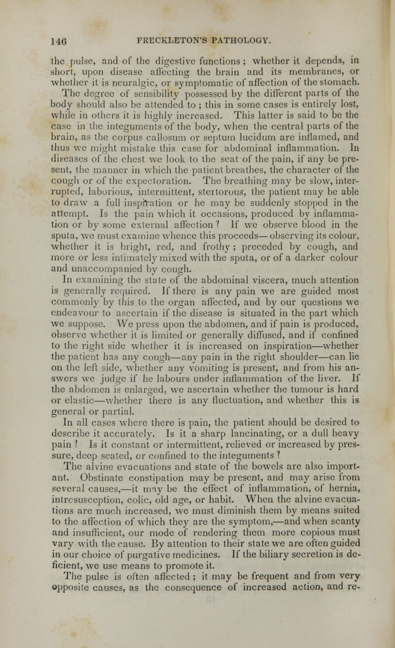 the pulse, and of the digestive functions ; whether it depends, in short, upon disease affecting the brain and its membranes, or whether it is neuralgic, or symptomatic of affection of the stomach. The degree of sensibility possessed by the different parts of the body should also be attended to ; this in some cases is entirely lost, while in others it is highly increased. This latter is said to be the case in the integuments of the body, when the central parts of the brain, as the corpus callosum or septum lucidum are inflamed, and thus we might mistake this case for abdominal inflammation. In diseases of the chest we look to the seat of the pain, if any be pre- sent, the manner in which the patient breathes, the character of the cough or of the expectoration. The breathing may be slow, inter- rupted, laborious, intermittent, stertorous, the patient may be able to draw a full inspiration or he may be suddenly stopped in the attempt. Is the pain which it occasions, produced by inflamma- tion or by some external affection 1 If we observe blood in the sputa, we must examine whence this proceeds—observing its colour, whether it is bright, red, and frothy ; preceded by cough, and more or less intimately mixed with the sputa, or of a darker colour and unaccompanied by cough. In examining the state of the abdominal viscera, much attention is generally required. If there is any pain we are guided most commonly by this to the organ affected, and by our questions wre endeavour to ascertain if the disease is situated in the part which we suppose. We press upon the abdomen, and if pain is produced, observe whether it is limited or generally diffused, and if confined to the right side whether it is increased on inspiration—whether the patient has any cough—any pain in the right shoulder—can lie on the left side, whether any vomiting is present, and from his an- swers we judge if he labours under inflammation of the liver. If the abdomen is enlarged, we ascertain whether the tumour is hard or elastic—whether there is any fluctuation, and whether this is general or partial. In all cases where there is pain, the patient should be desired to describe it accurately. Is it a sharp lancinating, or a dull heavy pain ? Is it constant or intermittent, relieved or increased by pres- sure, deep seated, or confined to the integuments ? The alvine evacuations and state of the bowels are also import- ant. Obstinate constipation may be present, and may arise from several causes,—it may be the effect of inflammation, of hernia, intrcsusception, colic, old age, or habit. When the alvine evacua- tions are much increased, we must diminish them by means suited to the affection of which they are the symptom,—and when scanty and insufficient, our mode of rendering them more copious must vary with the cause. By attention to their state we are often guided in our choice of purgative medicines. If the biliary seci'etion is de- ficient, we use means to promote it. The pulse is often affected ; it may be frequent and from very opposite causes, as the consequence of increased action, and re-