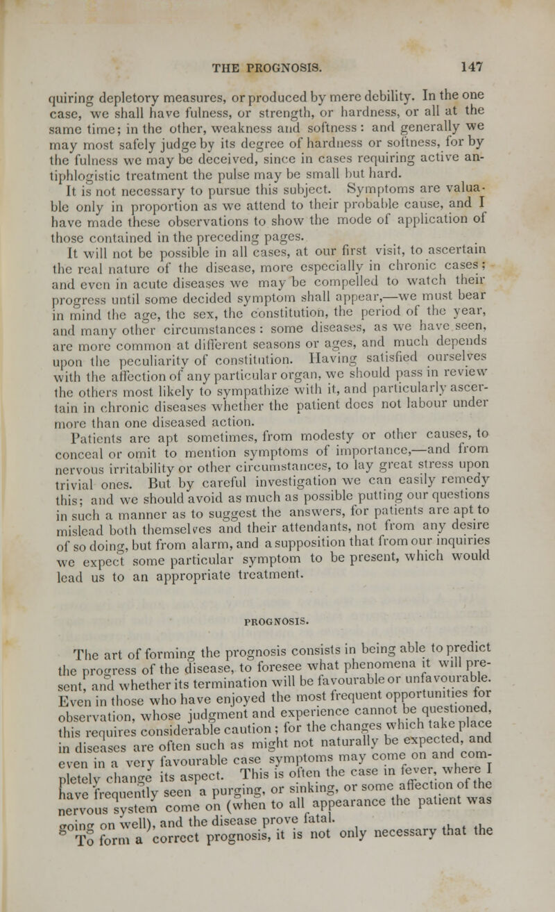 quiring depletory measures, or produced by mere debility. In the one case, we shall have fulness, or strength, or hardness, or all at the same time; in the other, weakness and softness : and generally we may most safely judge by its degree of hardness or softness, for by the fulness we may be deceived, since in cases requiring active an- tiphlogistic treatment the pulse may be small but hard. It is not necessary to pursue this subject. Symptoms are valua- ble only in proportion as we attend to their probable cause, and I have made these observations to show the mode of application of those contained in the preceding pages. It will not be possible in all cases, at our first visit, to ascertain the real nature of the disease, more especially in chronic cases; and even in acute diseases we may be compelled to watch then- progress until some decided symptom shall appear,—we must bear in mind the age, the sex, the constitution, the period of the year, and many other circumstances : some diseases, as we have seen, are more common at different seasons or ages, and much depends upon the peculiaritv of constitution. Having satisfied ourselves with the affection of any particular organ, we should pass in review the others most likely to sympathize with it, and particularly ascer- tain in chronic diseases whether the patient docs not labour under more than one diseased action. Patients are apt sometimes, from modesty or other causes, to conceal or omit to mention symptoms of importance,—and from nervous irritability or other circumstances, to lay great stress upon trivial ones. But by careful investigation we can easily remedy this; and we should avoid as much as possible putting our questions in such a manner as to suggest the answers, for patients are apt to mislead both themselves and their attendants, not from any desire of so doing, but from alarm, and a supposition that from our inquiries we expect some particular symptom to be present, which would lead us to an appropriate treatment. PROGNOSIS. The art of forming the prognosis consists in being able to predict the progress of the disease, to foresee what phenomena it will pre- sent and whether its termination will be favourable or unfavourable. Even in those who have enjoyed the most frequent opportunities for observation, whose judgment and experience cannot W^ion^ this requires considerable caution; for the changes which take place in diseases are often such as might not naturally be expected, and even in a verv favourable case symptoms may come on and com- pel change its aspect. This is often the case in fever, where I have frequently seen a purging, or sinking, or some affection of the nesvstem come on (when to all appearance the patient was croinrr on Well), and the disease prove iatal. dtS form a correct prognosis, it is not only necessary that the