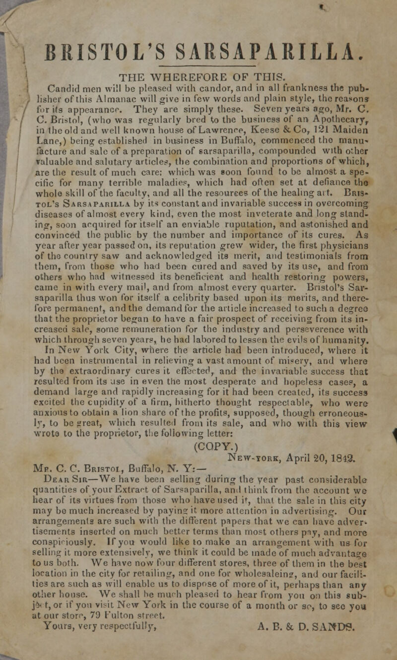 BRISTOL'S SARSAPARILLA. THE WHEREFORE OF THIS. Candid men will be pleased with candor, and in all frankness the pub- lisher of this Almanac will give in i'ew words and plain style, the reasons fur its appearance. They are simply these. Seven years ago, Mr. C. C. Bristol, (who was regularly bred to the business of an Apothecary, in the old and well known house of Lawrence, Keese & Co, 121 Maiden Lano,) being established in business in Buffalo, commenced tho manu- facture and sale of a preparation of sarsaparilla, compounded with other valuable and salutary articles, the combination and proportions of which, are the result of much care; which was soon found to be almost a spe- cific for many terrible maladies, which had often set at defiance tho whole skill of the faculty, and all the resources of the healing ait. Bris- tol's Sarsaparilla by its constant and invariable success in overcoming diseases of almost every kind, even the most inveterate and long stand- ing, soon acquired for itself an enviable ruputation, and astonished and convinced the public by the number and importance of its cures. As year after year passed on, its reput-ation grew wider, the first physicians of tho country saw and acknowledged its merit, and testimonials from them, from those who had been cured and saved by its use, and from others who had witnessed its beneficient and health restoring powers, came in with every mail, and from almost every quarter. Bristol's Sar- saparilla thus won for itself a celibrity based upon its merits, and there- fore permanent, and the demand for the article increased to such a degree that the proprietor began to have a fair prospect of receiving from its in- creased sale, some remuneration for the industry and perseverence with which through seven years, he had labored to lessen the evils of humanity. In New York City, where the article had been introduced, where it had been instrumental in relieving a vast amount of misery, and where by the extraordinary cures it effected, and the invariable success that resulted from its use in even the most desperate and hopeless cases, a demand large and rapidly increasing for it had been created, its success excited the cupidity of a firm, hitherto thought respectable, who were anxious to obtain a lion share of the profits, supposed, though erroneous- ly, to be jfreat, which resulted from its sale, and who with this view wrote to the proprietor, the following letter: (COPY.) New-tork, April 20, 1842. Mf. C. C. Bristoi, Buffalo, N. Y: — Dear Sir—We have been selling during the year past considerable quantities of your Extract of Sarsaparilla, and think from the account we hear of its virtues from those who have used it, that the sale in this city may bo much increased by paying it more attention in advertising. Our arrangements are such with the different papers that we can have adver- tisements inserted on much better terms than most others pny, and more conspiciously. If you would like to make an arrangement with us for selling it more extensively, we think it could be made of much advantage to us both. We have now four different stores, three of them in the best location in the city for retailing, and one for wholesalein?, and our facili- ties are such as will enable us to dispose of more of it, perhaps than any other house. We shall he much pleased to hear from you on this sub- j5- t, or if yon visit New York in the course of a month or so, to see you at our store, 79 I'ulton street. Yours, very respectful!)', A. B. & D. SAND9.