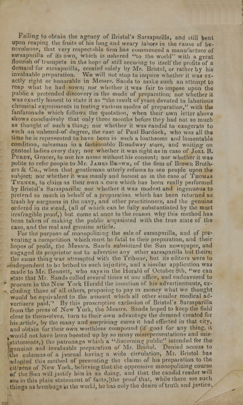 Failing to obtain the agency of Bristol's Sarsaparilla, and still bent upon reaping the fruits of his long and weary labors in the cause of be- nevolence, that very respectable lirm has commenced a manufacture of sarsaparilla of its own, which is ushered to tho world with a great flourish of trumpets, in the hop; of still securing to itself the profits'of a demand for sarsaparilla, created solely by Mr. Bristol, or rather by his invaluable preparation. We will not stop to inquire whether it was ex- actly right or honorable in Messrs. Sands to make such an attempt to reap what he had sown; nor whether it was fair to impose upon the public a pretended discovery in the mode of preparation; nor whether it was exactly honest to state it as the rssult of years devoted to laborious chemical experiments in testing various modes of preparation, with the fanfaronade which follows the quotation, when their own letter above shows conclusively that only three months before they had not so much as thought of such a thing; nor whether it was candid to exagerate to such an unheard-of degree, the case of Paul Burdock, who was all the time he is represented to have been in such a loathsome and lamentable condition, salesman in a fashionable Broadway store, and waiting on genteel ladies every day; nor whether it was right as in case of Joel B. Purdy, Grocer, to use his name without his consent; nor whether it was polite to refer people to Mr. James Br>>wn, of the firm of Brown Broth- ers & Co., when that gentleman utterly refuses to see people upon the subject; nor whether it was manly and honest as in the case of Thomas Turner, to claim as their own a cure which has been really performed by Bristol's Sarsaparilla; nor whether it was modest and ingenuous to pretend so much in behalf of a preparation which has been returned &s trash by surgeons in the navy, and other practitioners, and the genuine ordered in its stead, (all of which can be fully substantiated by the most irrefragible proof,) but come at once to the reason why this method has been taken of making the public acquainted with the true state of the case, and tho real and genuine article. For the purpose of monopolizing the sale of sarsaparilla, and of pre- venting a competition which must bs fatal to their preparation, and their hopes of profit, the Messrs. Sands subsidized the Sun newspaper, and engaged its proprietor not to advertise any other sarsaparilla but theirs; the same thing was attempted with the Tribune, but its editors were to spendent to be bribed to such injustice, and a similar application was made to Mr. Bennett, who says in the Herald of October 8th, we can state that Mr. Sands called several times at our officp, and endeavored to  procure in the New York Herald the insertion of his advertisemeutf, ex- - eluding those of all others, proposing to pay in money what we thought would-be equivalent to the amount which all other similar medical ad- vertisers paid.'' By this prescriptive exclusion of Bristol's Sarsaparilla from the press of New York, tho Messrs. Sands hoped to keep the field clear to themselves, turn to their own advantage the demand created for his article, by the many and surprising cures it had effected in that city, and obtain for their own worthless compound (if good for any thing, it would not have been boosted up by so many misrepresentations and mis- statements,) the patronage which a discerning public intended for the Uenuine and invaluable preparation of Mr. Bristol. Denied^ access to columns of a journal having a wide circulation, Mr. Bristol has idoBfed tins methed of presenting the claims of his preparation to the eitisens of New York, believing that the oppressive monopolizing course of the Sun will justify bim in so doing, and that the candid reader will see in this plain statement of fact?,Jthe proof that, while there are such