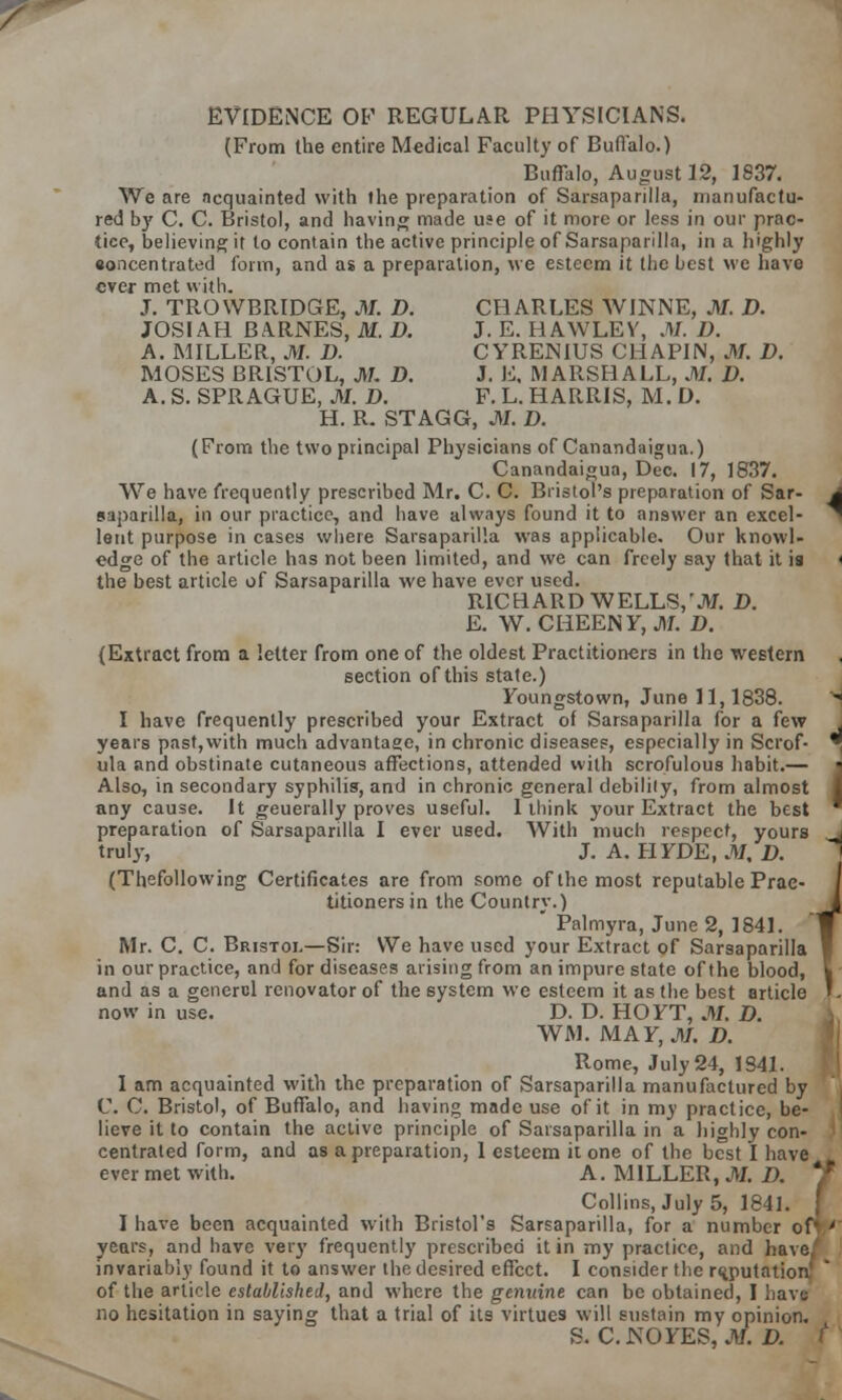 EVIDENCE OF REGULAR PHYSICIANS. (From the entire Medical Faculty of Buffalo.) Buffalo, August 12, 1837. We are acquainted with the preparation of Sarsaparilla, manufactu- red by C. C. Bristol, and having made use of it more or less in our prac- tice, believing it to contain the active principle of Sarsaparilla, in a highly eoncentrated form, and as a preparation, we esteem it the best we have ever met with. J. TROWBRIDGE, Jtf. D. CHARLES WINNE, Jtf. D. JOSIAH BARNES, M. D. J. E. HAWLEV, M. D. A. MILLER, Jtf. D. CYRENIUS CIIAP1N, Jtf. D. MOSES BRISTOL, Jtf. D. J. L, MARSHALL, Jtf. D. A. S. SPRAGUE, Jtf. D. F. L. HARRIS, M. D. H. R. STAGG, Jtf. D. (From the two principal Physicians of Canandaigua.) Canandaigua, Dec. 17, 1837. We have frequently prescribed Mr. C. C. Bristol's preparation of Sar- saparilla, in our practice, and have always found it to answer an excel- lent purpose in cases where Sarsaparilla was applicable. Our knowl- edge of the article has not been limited, and we can freely say that it is the best article of Sarsaparilla we have ever used. RICHARD WELLS,'Jtf. D. E. W. CHEENF, Jtf. D. (Extract from a letter from one of the oldest Practitioners in the western section of this state.) Foungstown, June 11,1838. I have frequently prescribed your Extract of Sarsaparilla for a few years past,with much advantage, in chronic diseases, especially in Scrof- ula and obstinate cutaneous affections, attended with scrofulous habit.— Also, in secondary syphilis, and in chronic general debility, from almost any cause. It geuerally proves useful. 1 think your Extract the best preparation of Sarsaparilla I ever used. With much respect, yours truly, J. A. HFDE, M, D. (Thefollowing Certificates are from some of the most reputable Prac- titioners in the Country.)  Palmyra, June 2, 1841. Mr. C. C. Bristol—Sir: We have used your Extract of Sarsaparilla in our practice, and for diseases arising from an impure state of the blood, and as a genercl renovator of the system we esteem it as the best article now in use. D. D. HO FT, Jtf. D. WM. MAF, Jtf. D. Rome, July 24, 1S41. I am acquainted with the preparation of Sarsaparilla manufactured by C C. Bristol, of Buffalo, and having made use of it in my practice, be- lieve it to contain the active principle of Sarsaparilla in a highly con- centrated form, and as a preparation, 1 esteem it one of the best I have ever met with. A. MILLER, Jtf. J> I have been acquainted with Bristol's Sarsaparilla, for a number ofV years, and have very frequently prescribed it in my practice, and have/ invariably found it to answer the desired effect. I consider the reputation of the article established, and where the genuine can be obtained, I have no hesitation in saying that a trial of its virtues will sustain my opinion. S. C. NO FES, Jtf. D i