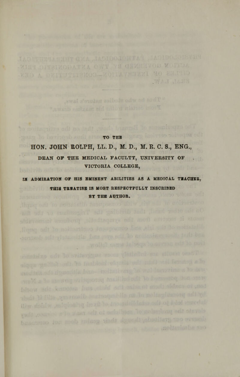 TO THB HON. JOHN BOLPH, LL. D., M. D., M. R. C. 8., ENG., DEAN OP THE MEDICAL FACULTY, UNIVERSITY OP VICTORIA COLLEGE, M ADMIRATION OF HIS KM INK NT ABILITIES AS A MEDICAL TBACBIB, THIS TBBATISB IS MOST RESPECTFULLY INSCRIBED BY TBI AUTHOR.