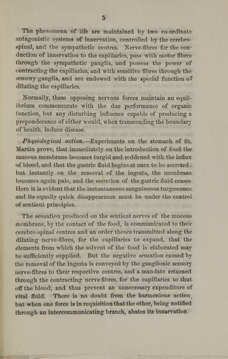 The phenomena of life are maintained by two co-ordinate antagonistic systems of innervation, controlled by the cerebro- spinal, and the sympathetic centres. Nerve-fibres for the con- duction of innervation to the capillaries, pass with motor fibres through the sympathetic ganglia, and possess the power of contracting the capillaries, and with sensitive fibres through the sensory ganglia, and are endowed with the special function of dilating the capillaries. Normally, these opposing nervous forces maintain an equil- ibrium commensurate with the due performance of organic function, but any disturbing influence capable of producing a preponderance of either would, when transcending the boundary of health, induce disease. Physiological action.—Experiments on the stomach of St. Martin prove, that immediately on the introduction of food the mucous membrane becomes turgid and reddened with the influx of blood, and that the gastric fluid begins at once to be secreted i but instantly on the removal of the ingesta, the membrane becomes again pale, and the secretion of the gastric fluid ceases. Here it is evident that the instantaneous sanguineous turgescence and its equally quick disappearance must be under the control of sentient principles. The sensation produced on the sentient nerves of the mucous membrane, by the contact of the food, is communicated to their cerebro-spinal centres and an order thence transmitted along the dilating nerve-fibres, for the capillaries to expand, that the elements from which the solvent of the food is elaborated may be sufficiently supplied. But the negative sensation caused by the removal of the ingesta is conveyed by the ganglionic sensory nerve-fibres to their respective centres, and a mandate returned through the contracting nerve-fibres, for the capillaries to shut off the blood, and thus prevent an unnecessary expenditure of vital fluid. There is no doubt from the harmonious action but when one force is in requisition that the other, being notified through an intercommunicating branch, abates its innervation.