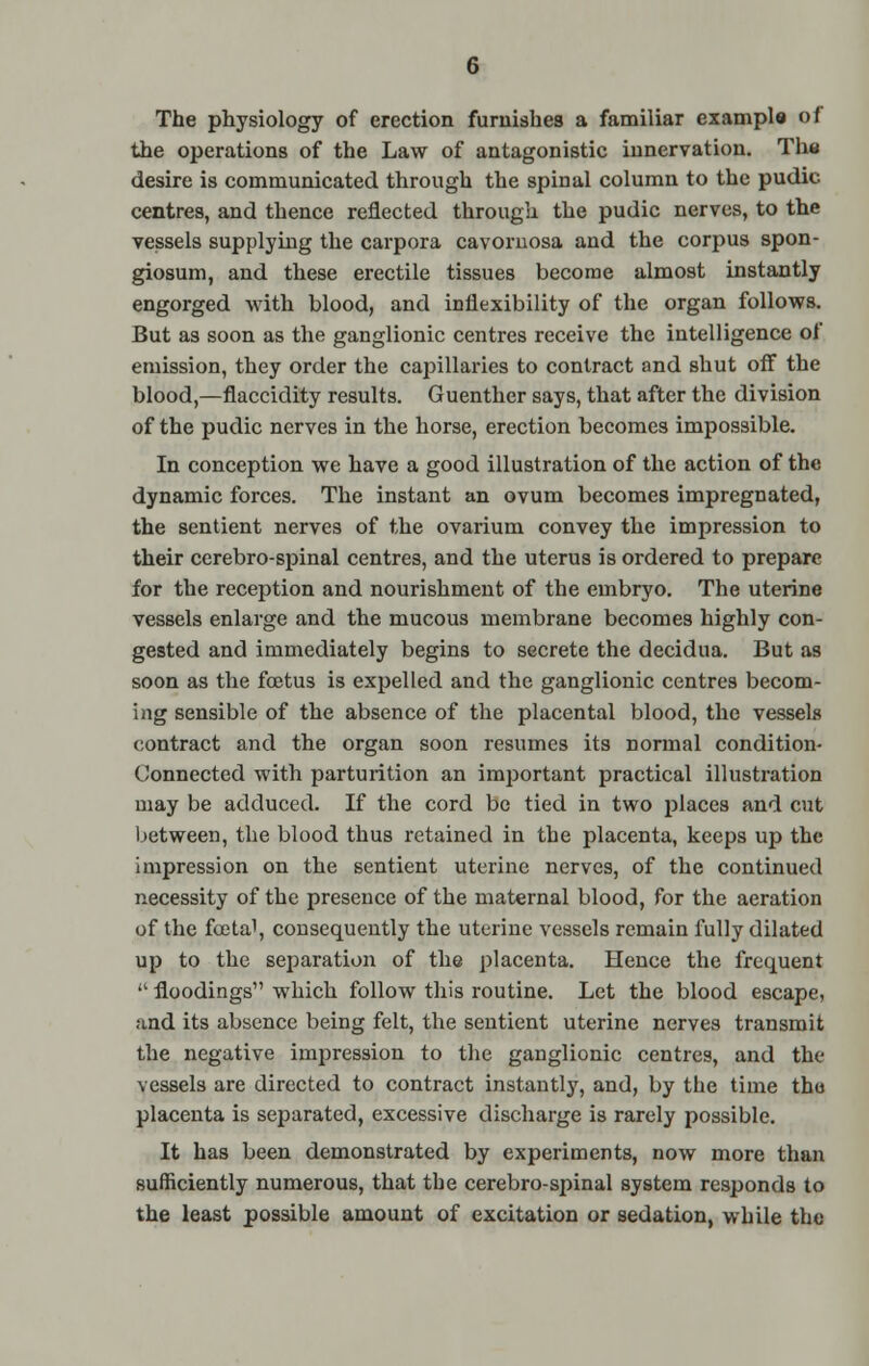 The physiology of erection furnishes a familiar example of the operations of the Law of antagonistic innervation. The desire is communicated through the spinal column to the pudic centres, and thence reflected through the pudic nerves, to the vessels supplying the carpora cavoruosa and the corpus spon- giosum, and these erectile tissues become almost instantly engorged with blood, and inflexibility of the organ follows. But as soon as the ganglionic centres receive the intelligence of emission, they order the capillaries to contract and shut off the blood,—flaccidity results. Guenther says, that after the division of the pudic nerves in the horse, erection becomes impossible. In conception we have a good illustration of the action of the dynamic forces. The instant an ovum becomes impregnated, the sentient nerves of the ovarium convey the impression to their cerebro-spinal centres, and the uterus is ordered to prepare for the reception and nourishment of the embryo. The uterine vessels enlarge and the mucous membrane becomes highly con- gested and immediately begins to secrete the decidua. But as soon as the foetus is expelled and the ganglionic centres becom- ing sensible of the absence of the placental blood, the vessels contract and the organ soon resumes its normal condition- Connected with parturition an imjDortant practical illustration may be adduced. If the cord be tied in two places and cut between, the blood thus retained in the placenta, keeps up the impression on the sentient uterine nerves, of the continued necessity of the presence of the maternal blood, for the aeration of the foetal, consequently the uterine vessels remain fully dilated up to the separation of the placenta. Hence the frequent  floodings which follow this routine. Let the blood escape, and its absence being felt, the sentient uterine nerves transmit the negative impression to the ganglionic centres, and the vessels are directed to contract instantly, and, by the time the placenta is separated, excessive discharge is rarely possible. It has been demonstrated by experiments, now more than sufficiently numerous, that the cerebro-spinal system responds to the least possible amount of excitation or sedation, while the